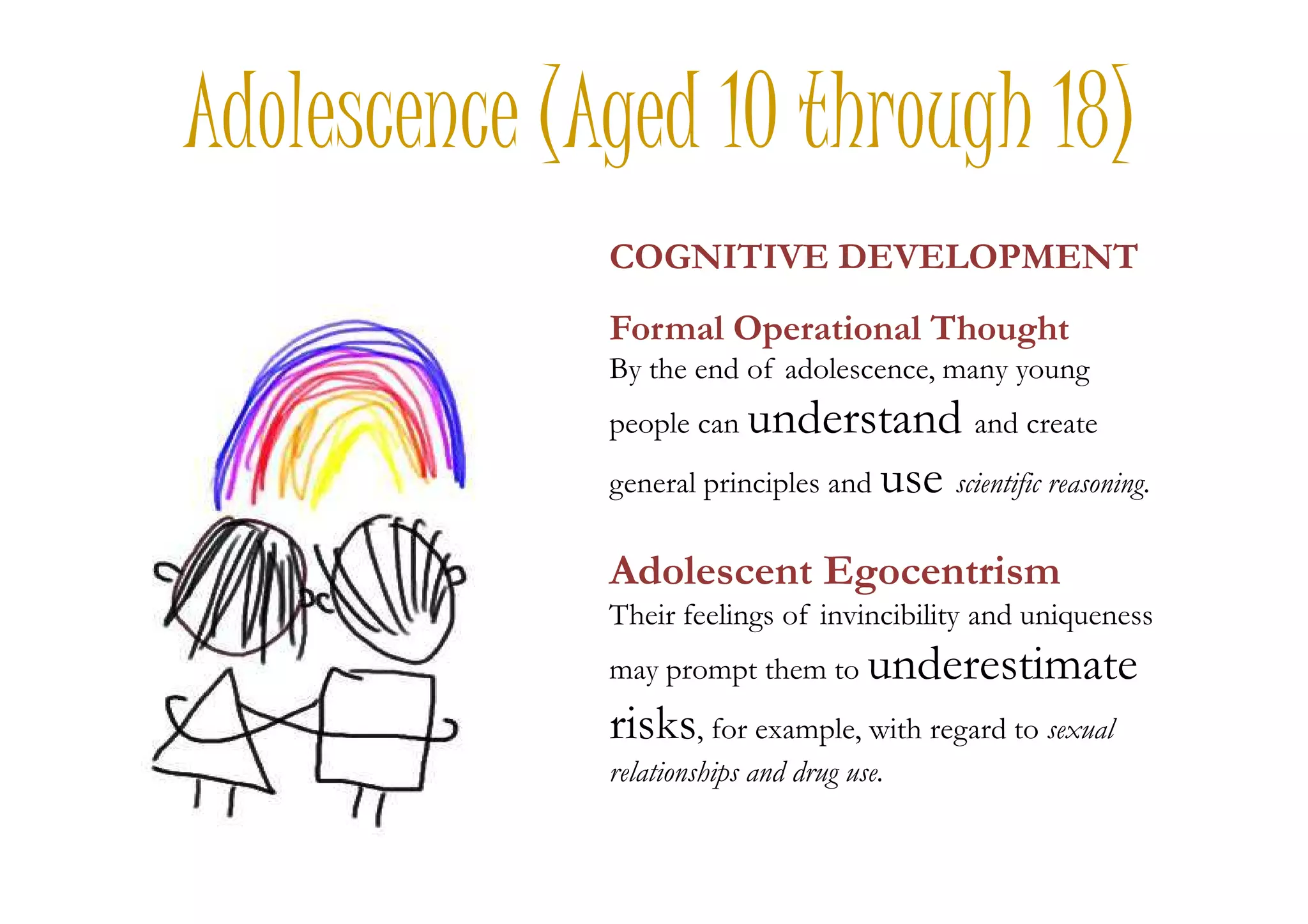 Adolescence (Aged 10 through 18)
COGNITIVE DEVELOPMENT
Formal Operational Thought
By the end of adolescence, many young
people can understand and create
usegeneral principles and use scientific reasoning.
Adolescent Egocentrism
Their feelings of invincibility and uniqueness
may prompt them to underestimate
risks, for example, with regard to sexual
relationships and drug use.
 