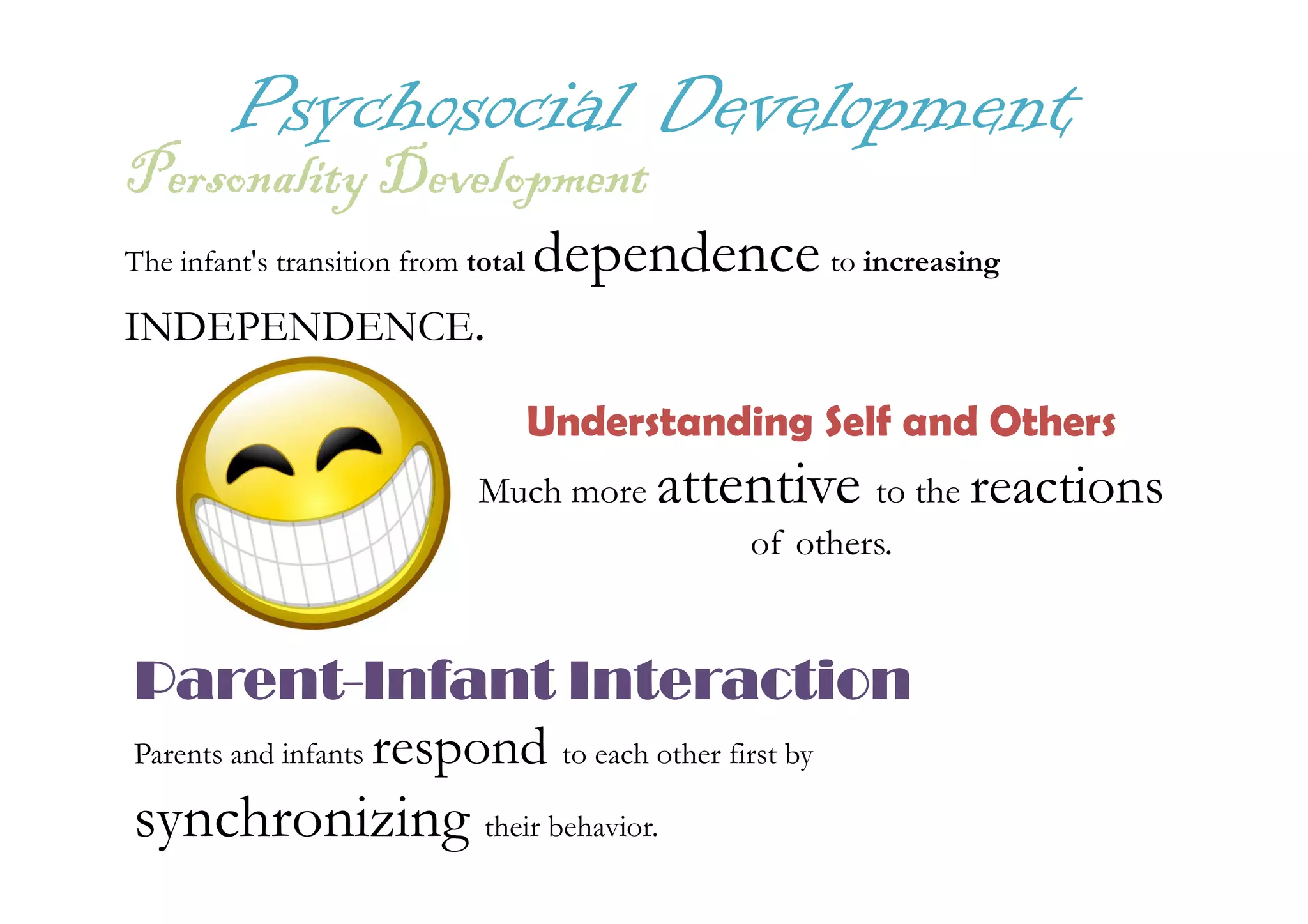 Psychosocial Development
PersonalityDevelopmentPersonalityDevelopmentPersonalityDevelopmentPersonalityDevelopment
The infant's transition from total dependence to increasing
INDEPENDENCE.
Understanding Self and Others
attentive reactionsMuch more attentive to the reactions
of others.
ParentParentParentParent----Infant InteractionInfant InteractionInfant InteractionInfant Interaction
Parents and infants respond to each other first by
synchronizing their behavior.
 