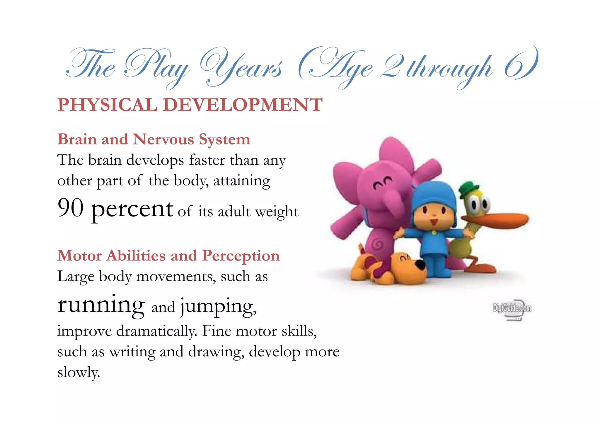 g{x cÄtç lxtÜá ;Tzx E à{ÜÉâz{ I<
PHYSICAL DEVELOPMENT
Brain and Nervous System
The brain develops faster than any
other part of the body, attaining
90 percentof its adult weight90 percentof its adult weight
Motor Abilities and Perception
Large body movements, such as
running and jumping,
improve dramatically. Fine motor skills,
such as writing and drawing, develop more
slowly.
 