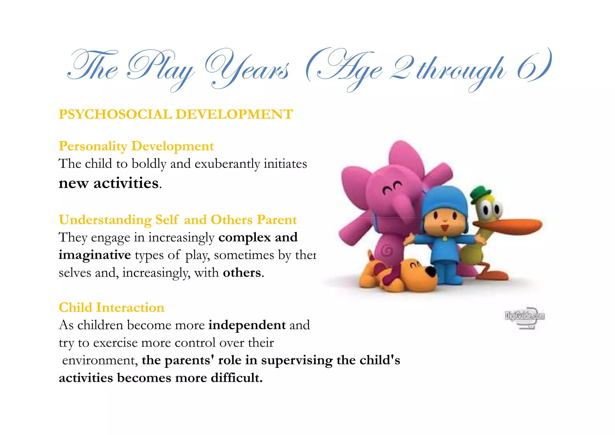 g{x cÄtç lxtÜá ;Tzx E à{ÜÉâz{ I<
PSYCHOSOCIAL DEVELOPMENT
Personality Development
The child to boldly and exuberantly initiates
new activities.
Understanding Self and Others ParentUnderstanding Self and Others Parent
They engage in increasingly complex and
imaginative types of play, sometimes by them
selves and, increasingly, with others.
Child Interaction
As children become more independent and
try to exercise more control over their
environment, the parents' role in supervising the child's
activities becomes more difficult.
 
