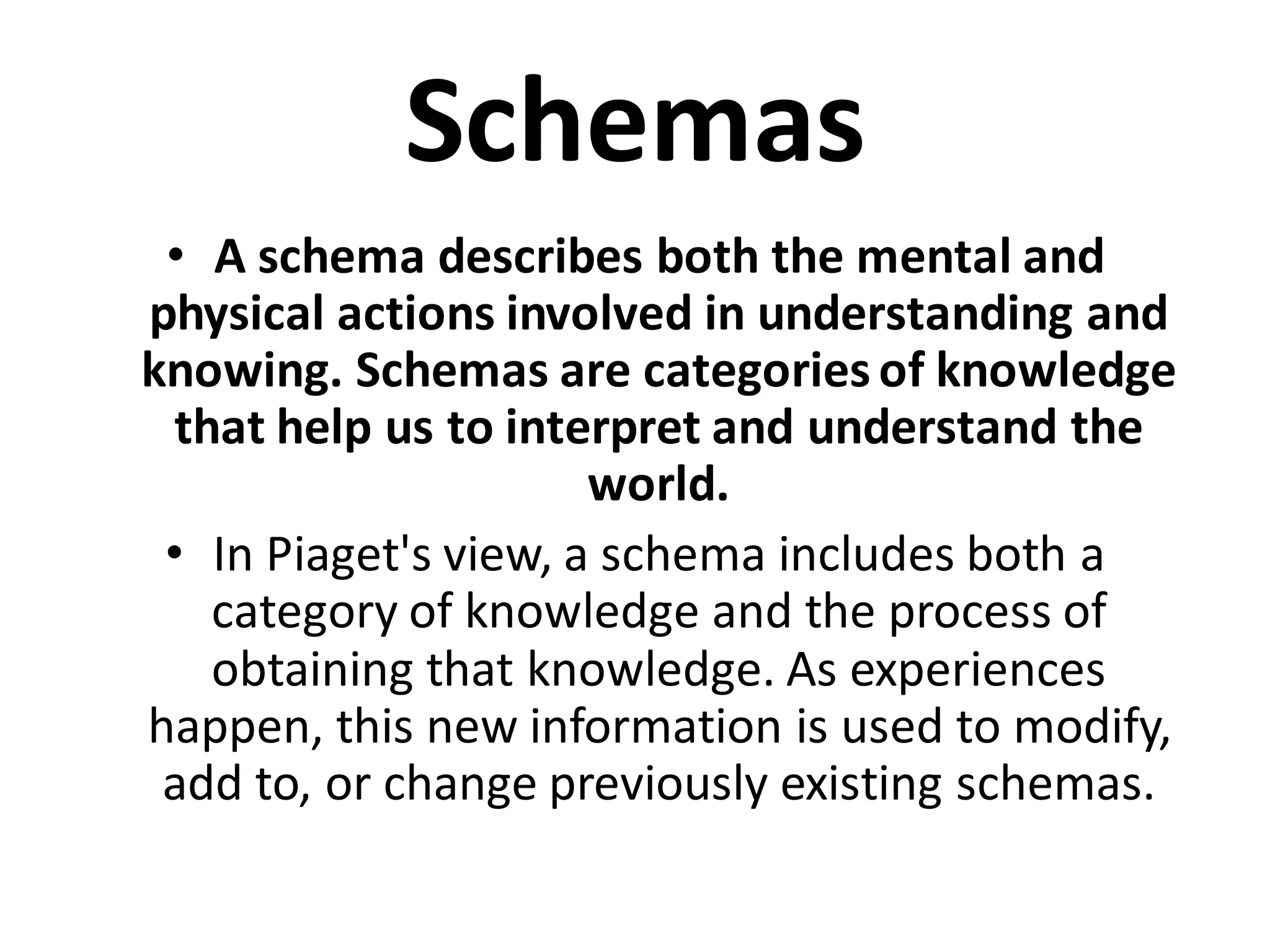 Schemas
• A schema describes both the mental and
physical actions involved in understanding and
knowing. Schemas are categories of knowledge
that help us to interpret and understand the
world.
• In Piaget's view, a schema includes both a
category of knowledge and the process of
obtaining that knowledge. As experiences
happen, this new information is used to modify,
add to, or change previously existing schemas.
 