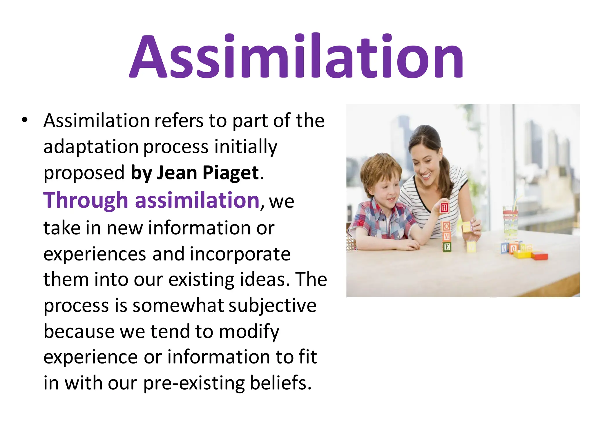 Assimilation
• Assimilation refers to part of the
adaptation process initially
proposed by Jean Piaget.
Through assimilation,we
take in new information or
experiences and incorporate
them into our existing ideas. The
process is somewhat subjective
because we tend to modify
experience or information to fit
in with our pre-existing beliefs.
 