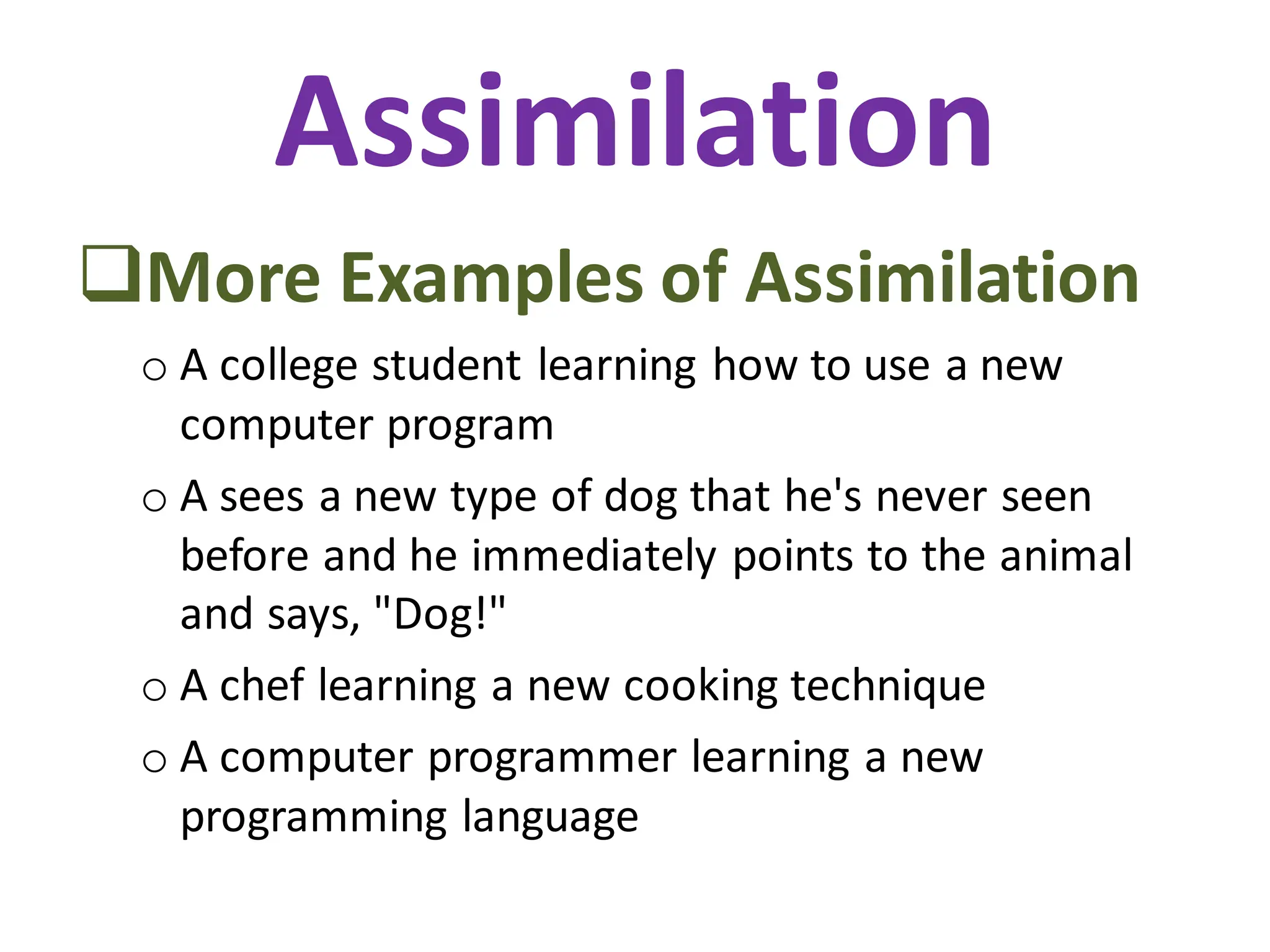 Assimilation
❑More Examples of Assimilation
o A college student learning how to use a new
computer program
o A sees a new type of dog that he's never seen
before and he immediately points to the animal
and says, "Dog!"
o A chef learning a new cooking technique
o A computer programmer learning a new
programming language
 