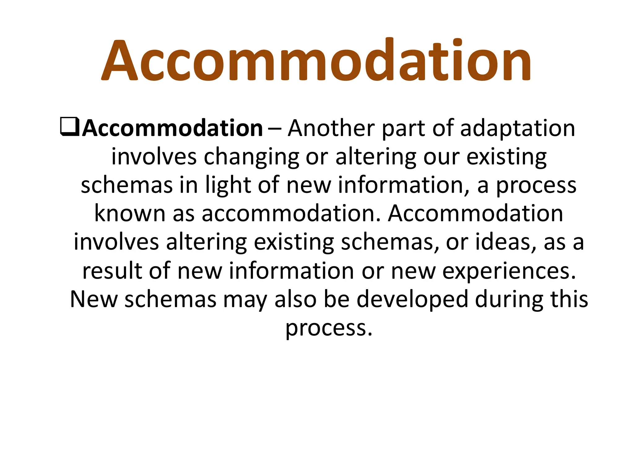 Accommodation
❑Accommodation – Another part of adaptation
involves changing or altering our existing
schemas in light of new information, a process
known as accommodation. Accommodation
involves altering existing schemas, or ideas, as a
result of new information or new experiences.
New schemas may also be developed during this
process.
 