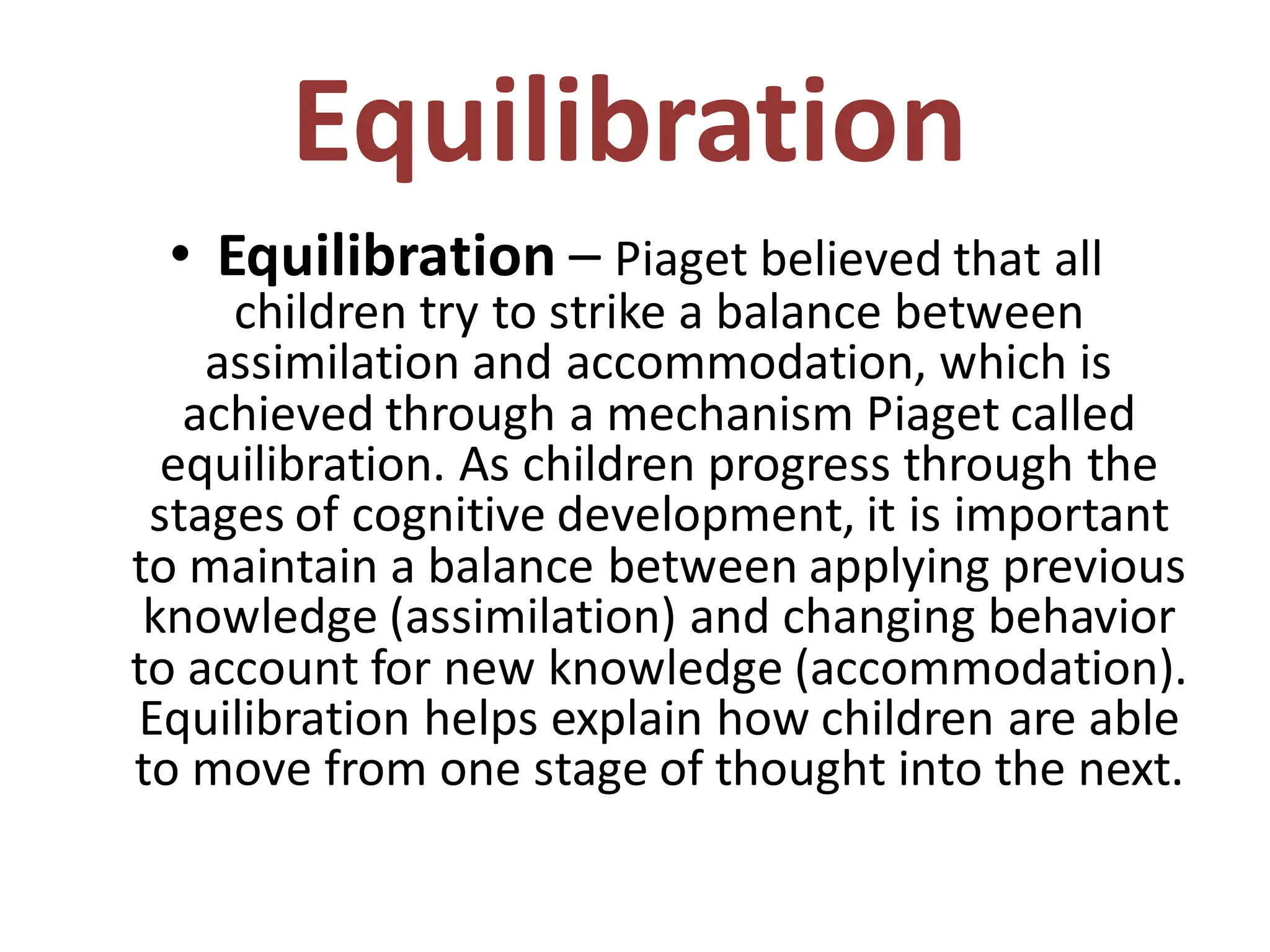 Equilibration
• Equilibration – Piaget believed that all
children try to strike a balance between
assimilation and accommodation, which is
achieved through a mechanism Piaget called
equilibration. As children progress through the
stages of cognitive development, it is important
to maintain a balance between applying previous
knowledge (assimilation) and changing behavior
to account for new knowledge (accommodation).
Equilibration helps explain how children are able
to move from one stage of thought into the next.
 