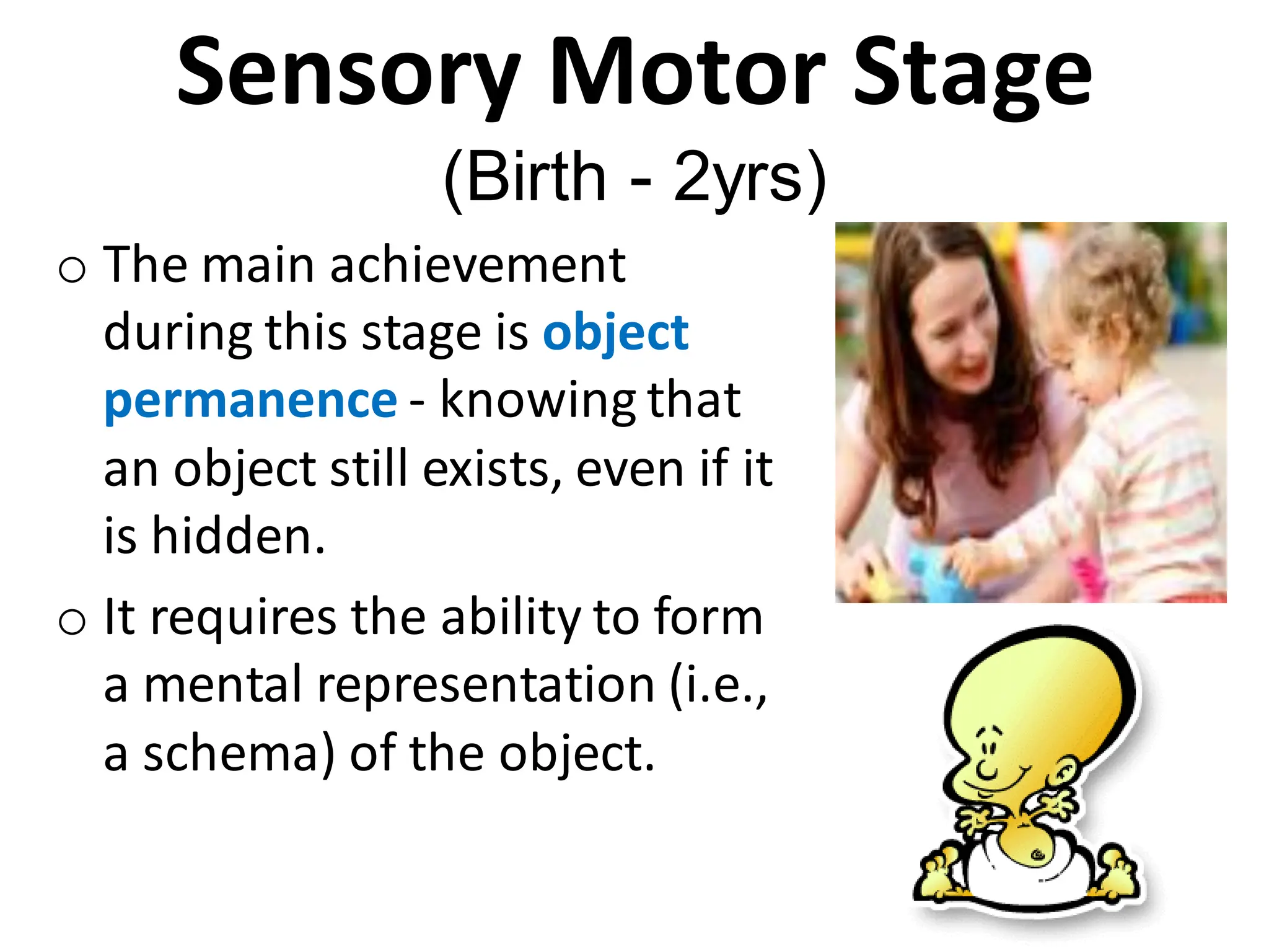 Sensory Motor Stage
(Birth - 2yrs)
o The main achievement
during this stage is object
permanence - knowing that
an object still exists, even if it
is hidden.
o It requires the ability to form
a mental representation (i.e.,
a schema) of the object.
 