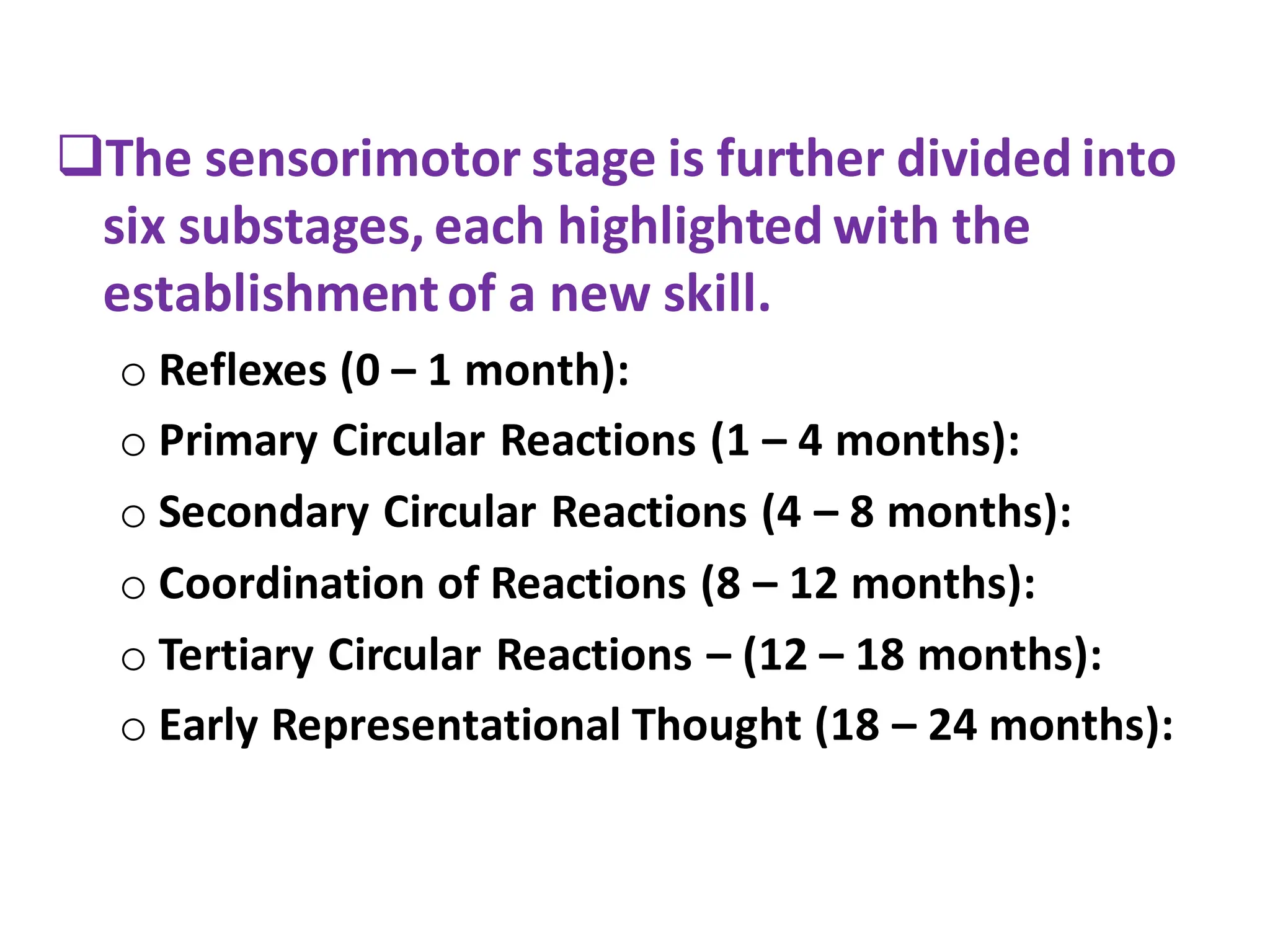 ❑The sensorimotor stage is further divided into
six substages, each highlighted with the
establishmentof a new skill.
o Reflexes (0 – 1 month):
o Primary Circular Reactions (1 – 4 months):
o Secondary Circular Reactions (4 – 8 months):
o Coordination of Reactions (8 – 12 months):
o Tertiary Circular Reactions – (12 – 18 months):
o Early Representational Thought (18 – 24 months):
 