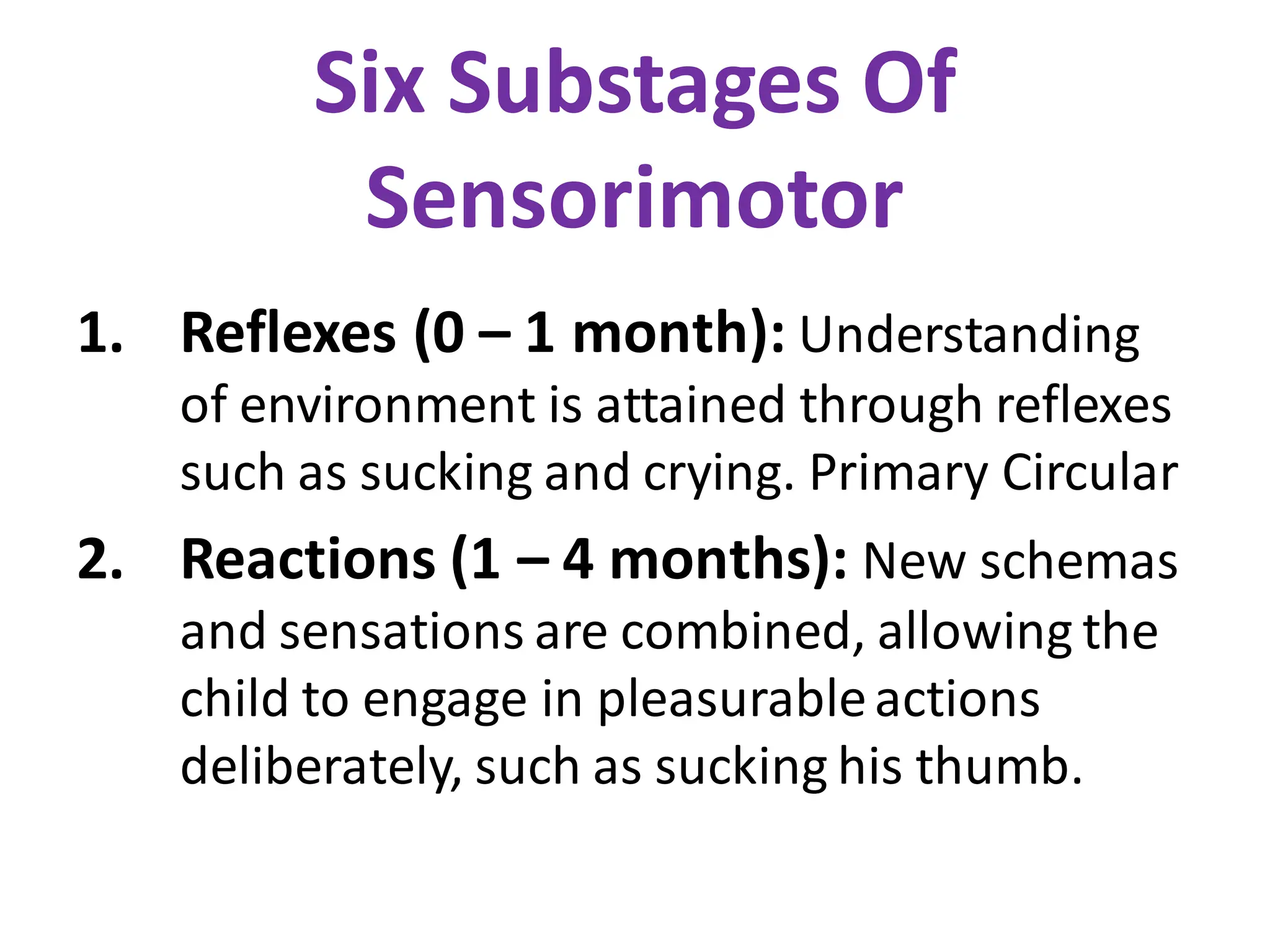 Six Substages Of
Sensorimotor
1. Reflexes (0 – 1 month): Understanding
of environment is attained through reflexes
such as sucking and crying. Primary Circular
2. Reactions (1 – 4 months): New schemas
and sensations are combined, allowing the
child to engage in pleasurableactions
deliberately, such as sucking his thumb.
 
