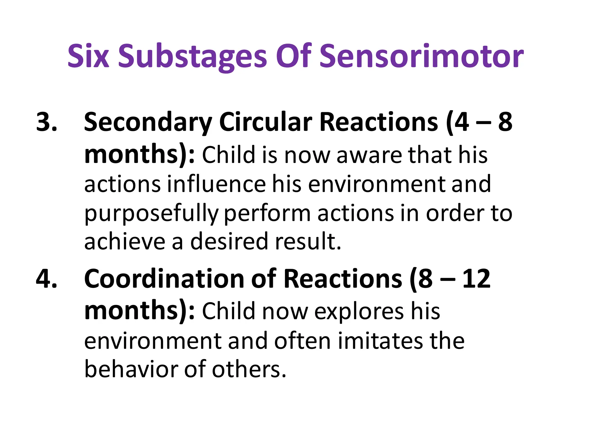 Six Substages Of Sensorimotor
3. Secondary Circular Reactions (4 – 8
months): Child is now aware that his
actions influence his environment and
purposefully perform actions in order to
achieve a desired result.
4. Coordination of Reactions (8 – 12
months): Child now explores his
environment and often imitates the
behavior of others.
 