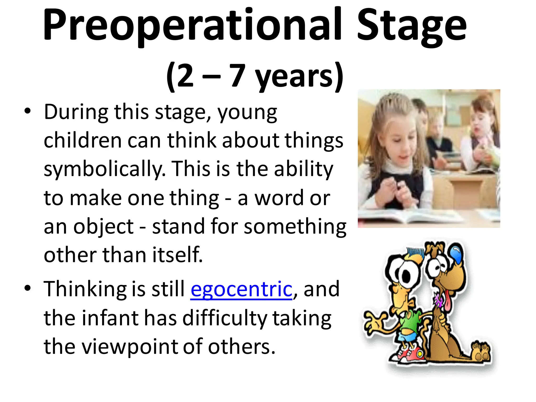 Preoperational Stage
(2 – 7 years)
• During this stage, young
children can think about things
symbolically. This is the ability
to make one thing - a word or
an object - stand for something
other than itself.
• Thinking is still egocentric, and
the infant has difficulty taking
the viewpoint of others.
 