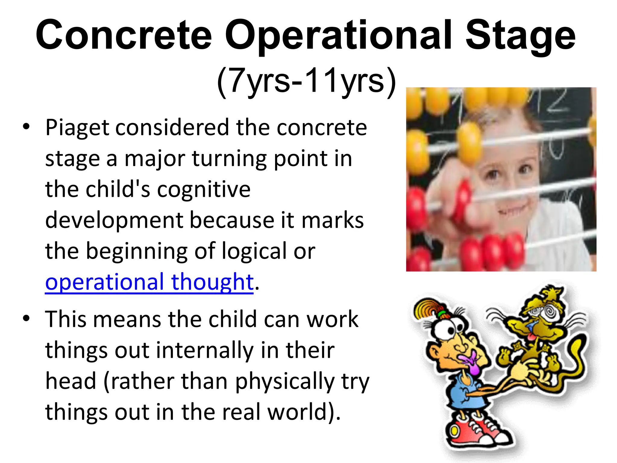 Concrete Operational Stage
(7yrs-11yrs)
• Piaget considered the concrete
stage a major turning point in
the child's cognitive
development because it marks
the beginning of logical or
operational thought.
• This means the child can work
things out internally in their
head (rather than physically try
things out in the real world).
 