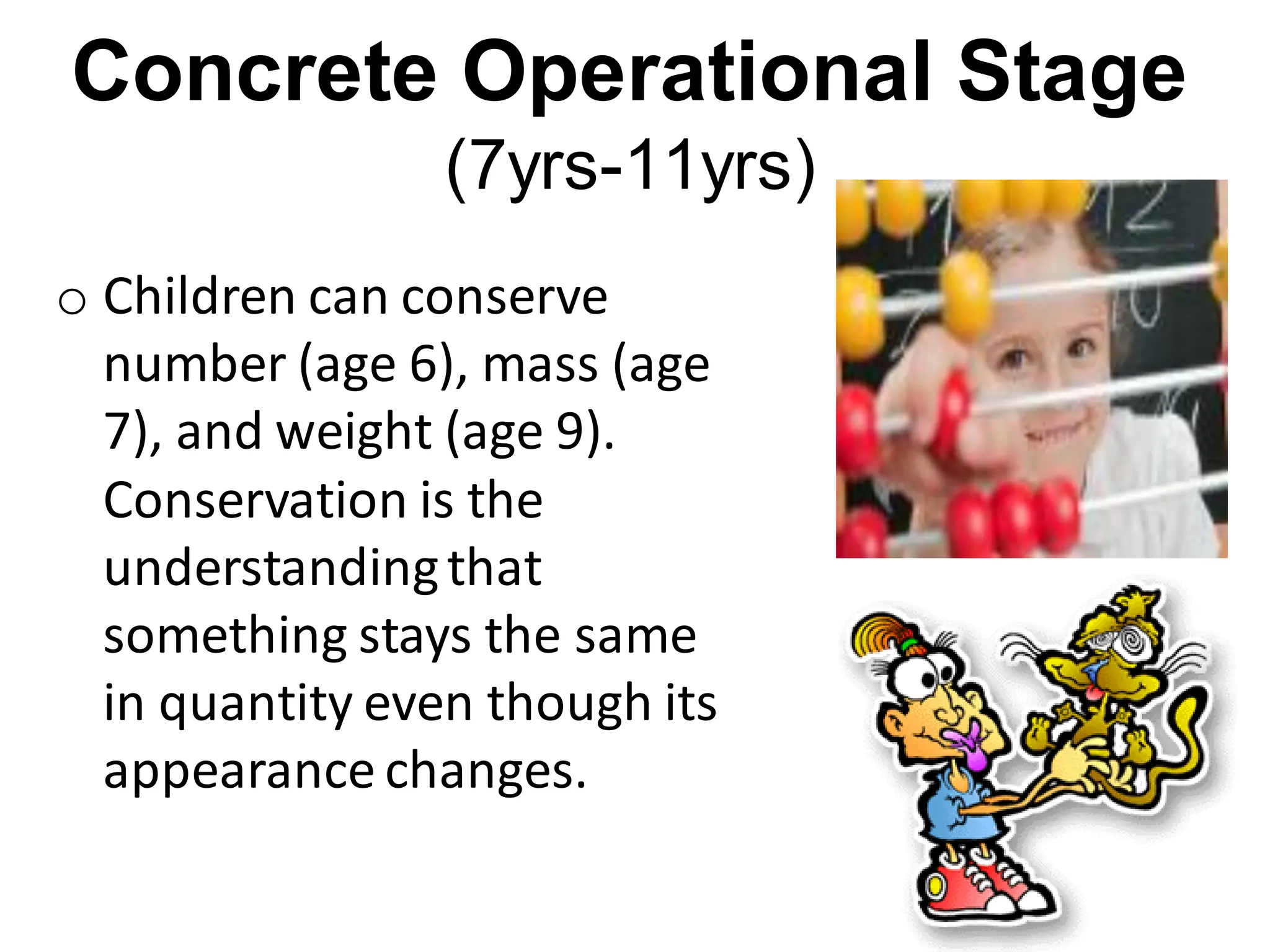 Concrete Operational Stage
(7yrs-11yrs)
o Children can conserve
number (age 6), mass (age
7), and weight (age 9).
Conservation is the
understandingthat
something stays the same
in quantity even though its
appearance changes.
 