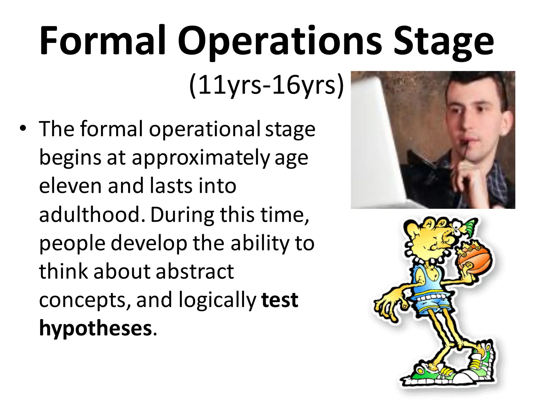 Formal Operations Stage
(11yrs-16yrs)
• The formal operationalstage
begins at approximately age
eleven and lasts into
adulthood.During this time,
people develop the ability to
think about abstract
concepts, and logically test
hypotheses.
 