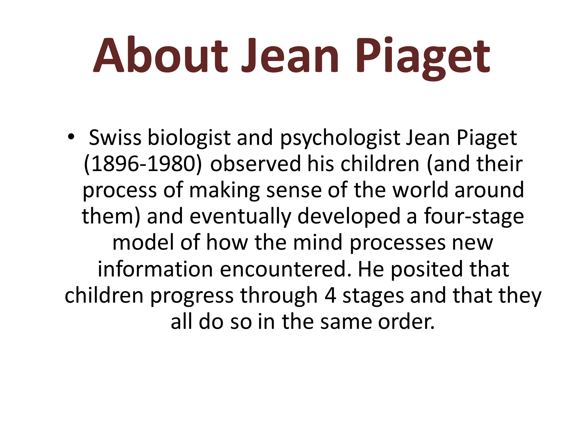About Jean Piaget
• Swiss biologist and psychologist Jean Piaget
(1896-1980) observed his children (and their
process of making sense of the world around
them) and eventually developed a four-stage
model of how the mind processes new
information encountered. He posited that
children progress through 4 stages and that they
all do so in the same order.
 