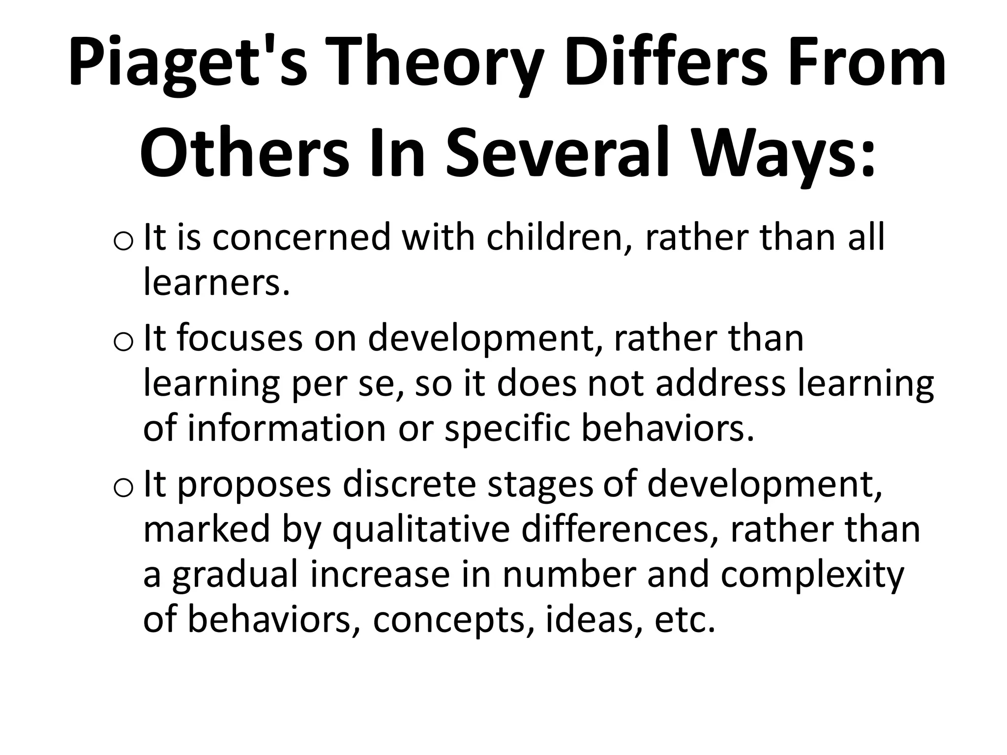 Piaget's Theory Differs From
Others In Several Ways:
oIt is concerned with children, rather than all
learners.
oIt focuses on development, rather than
learning per se, so it does not address learning
of information or specific behaviors.
o It proposes discrete stages of development,
marked by qualitative differences, rather than
a gradual increase in number and complexity
of behaviors, concepts, ideas, etc.
 