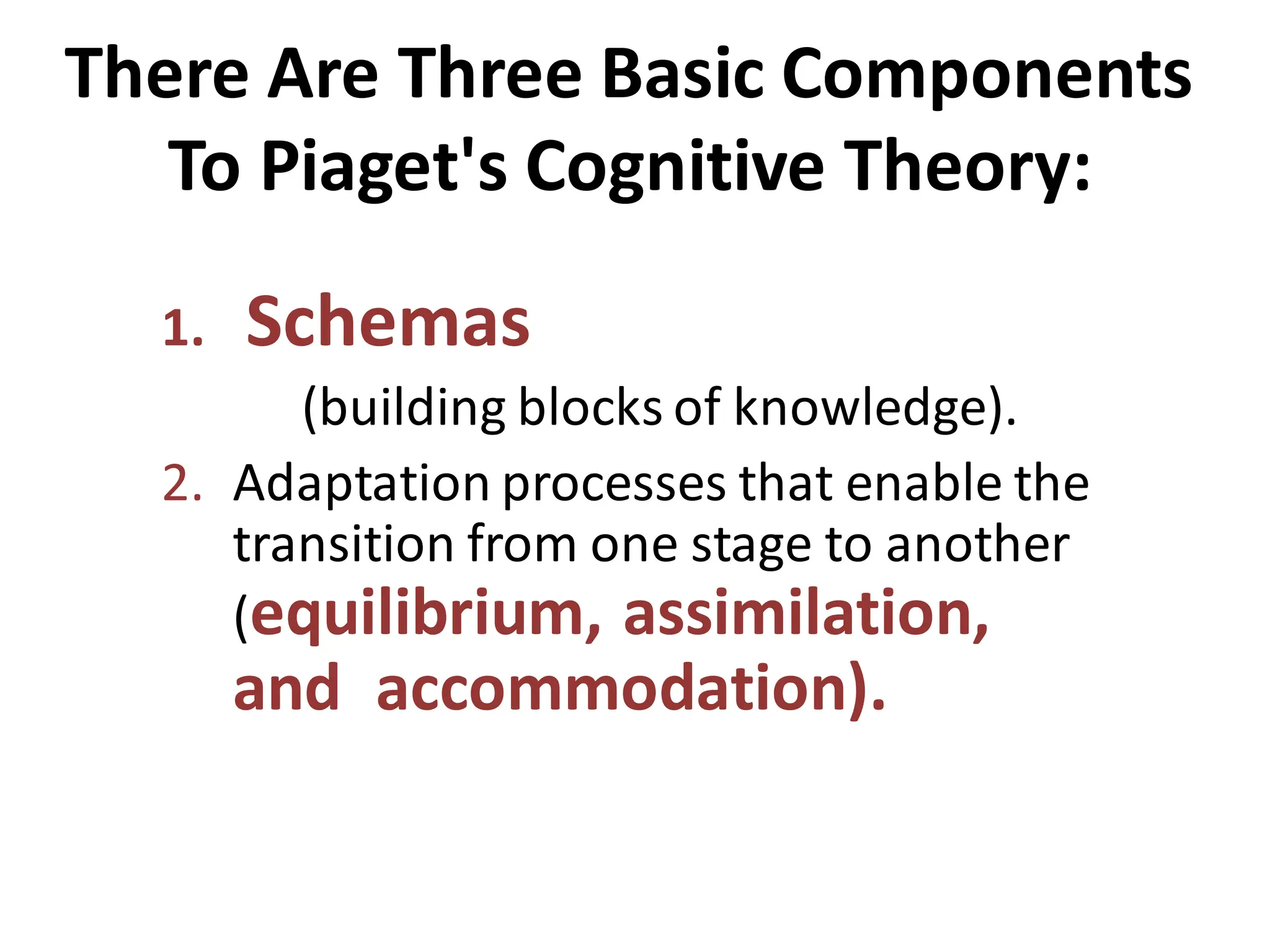 There Are Three Basic Components
To Piaget's Cognitive Theory:
1. Schemas
(building blocks of knowledge).
2. Adaptation processes that enable the
transition from one stage to another
(equilibrium, assimilation,
and accommodation).
 
