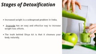 Increased weight is a widespread problem in India.
Ayurveda has an easy and effective way to increase
weight loss efforts.
The truth behind Divya kit is that it cleanses your
body naturally.
Stages of Detoxification
 