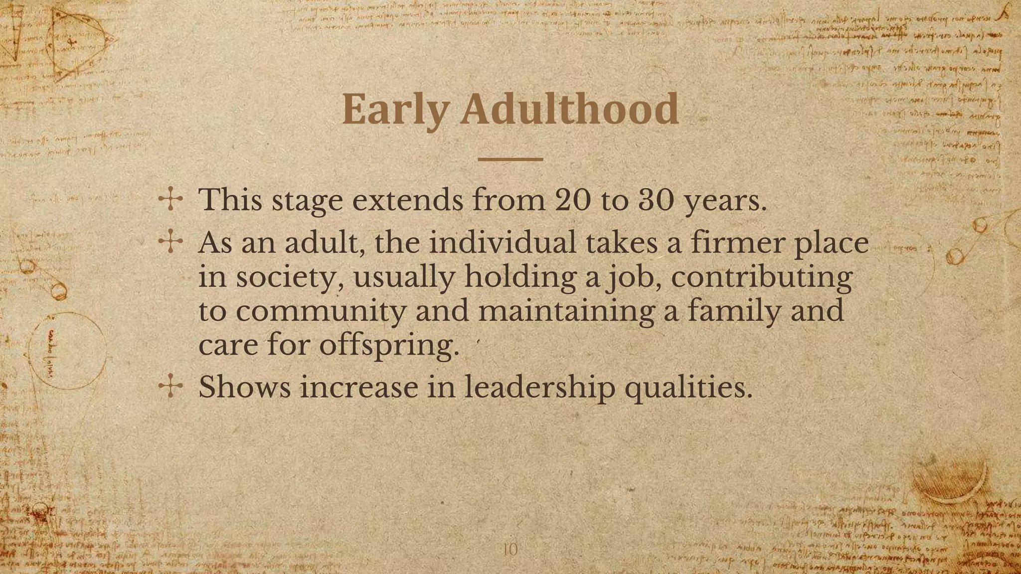 Early Adulthood
✣ This stage extends from 20 to 30 years.
✣ As an adult, the individual takes a firmer place
in society, usually holding a job, contributing
to community and maintaining a family and
care for offspring.
✣ Shows increase in leadership qualities.
10
 