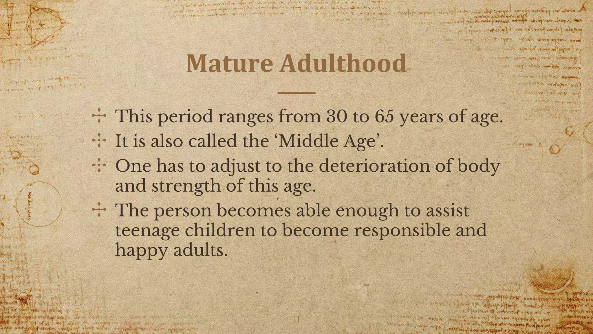 Mature Adulthood
✣ This period ranges from 30 to 65 years of age.
✣ It is also called the ‘Middle Age’.
✣ One has to adjust to the deterioration of body
and strength of this age.
✣ The person becomes able enough to assist
teenage children to become responsible and
happy adults.
11
 
