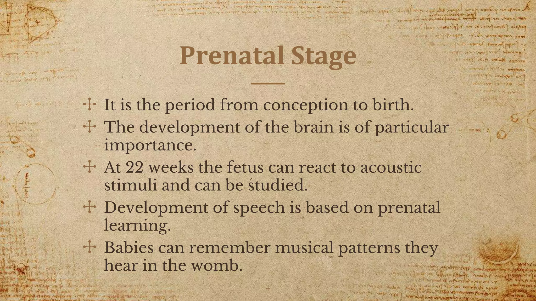 Prenatal Stage
✣ It is the period from conception to birth.
✣ The development of the brain is of particular
importance.
✣ At 22 weeks the fetus can react to acoustic
stimuli and can be studied.
✣ Development of speech is based on prenatal
learning.
✣ Babies can remember musical patterns they
hear in the womb.
4
 