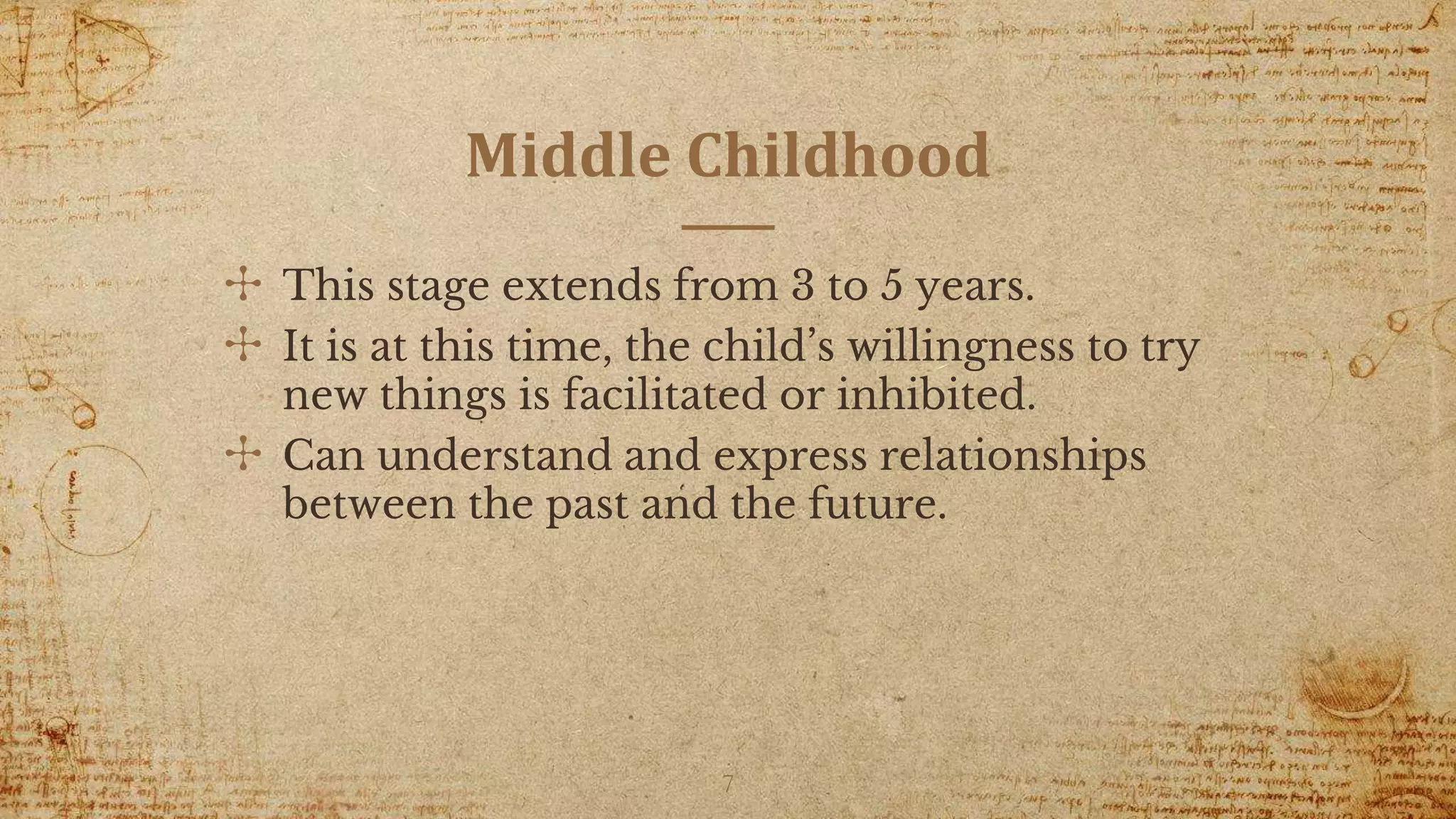 Middle Childhood
✣ This stage extends from 3 to 5 years.
✣ It is at this time, the child’s willingness to try
new things is facilitated or inhibited.
✣ Can understand and express relationships
between the past and the future.
7
 
