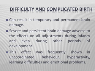 DIFFICULTY AND COMPLICATED BIRTH
 Can result in temporary and permanent brain
damage.
 Severe and persistent brain damage adverse to
the effects on all adjustments during infancy
and even during other periods of
development.
 This effect was frequently shown in
uncoordinated behaviour, hyperactivity,
learning difficulties and emotional problems.
 
