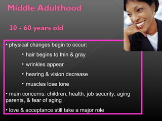 • physical changes begin to occur: 
• hair begins to thin & gray 
• wrinkles appear 
• hearing & vision decrease 
• muscles lose tone 
• main concerns: children, health, job security, aging 
parents, & fear of aging 
• love & acceptance still take a major role 
 