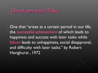 DDeevveellooppmmeennttaall TTaasskkss 
› One that “arises at a certain period in our life, 
the successful achievement of which leads to 
happiness and success with later tasks while 
failure leads to unhappiness, social disapproval, 
and difficulty with later tasks.” by Robert 
Havighurst , 1972 
 