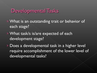 DDeevveellooppmmeennttaall TTaasskkss 
› What is an outstanding trait or behavior of 
each stage? 
› What task/s is/are expected of each 
development stage? 
› Does a developmental task in a higher level 
require accomplishment of the lower level of 
developmental tasks? 
 