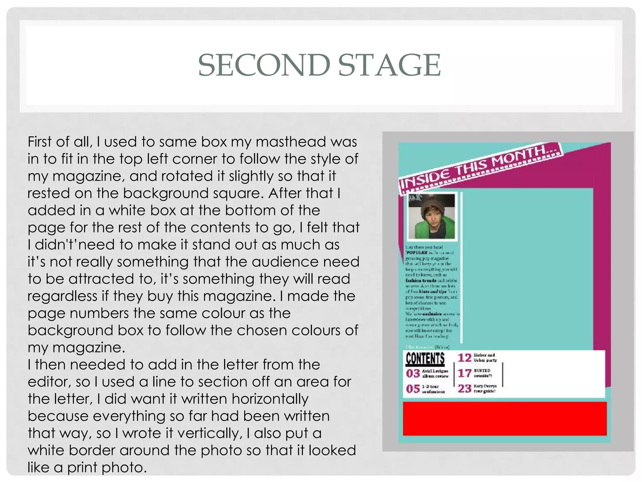 SECOND STAGE

First of all, I used to same box my masthead was
in to fit in the top left corner to follow the style of
my magazine, and rotated it slightly so that it
rested on the background square. After that I
added in a white box at the bottom of the
page for the rest of the contents to go, I felt that
I didn't’need to make it stand out as much as
it’s not really something that the audience need
to be attracted to, it’s something they will read
regardless if they buy this magazine. I made the
page numbers the same colour as the
background box to follow the chosen colours of
my magazine.
I then needed to add in the letter from the
editor, so I used a line to section off an area for
the letter, I did want it written horizontally
because everything so far had been written
that way, so I wrote it vertically, I also put a
white border around the photo so that it looked
like a print photo.
 