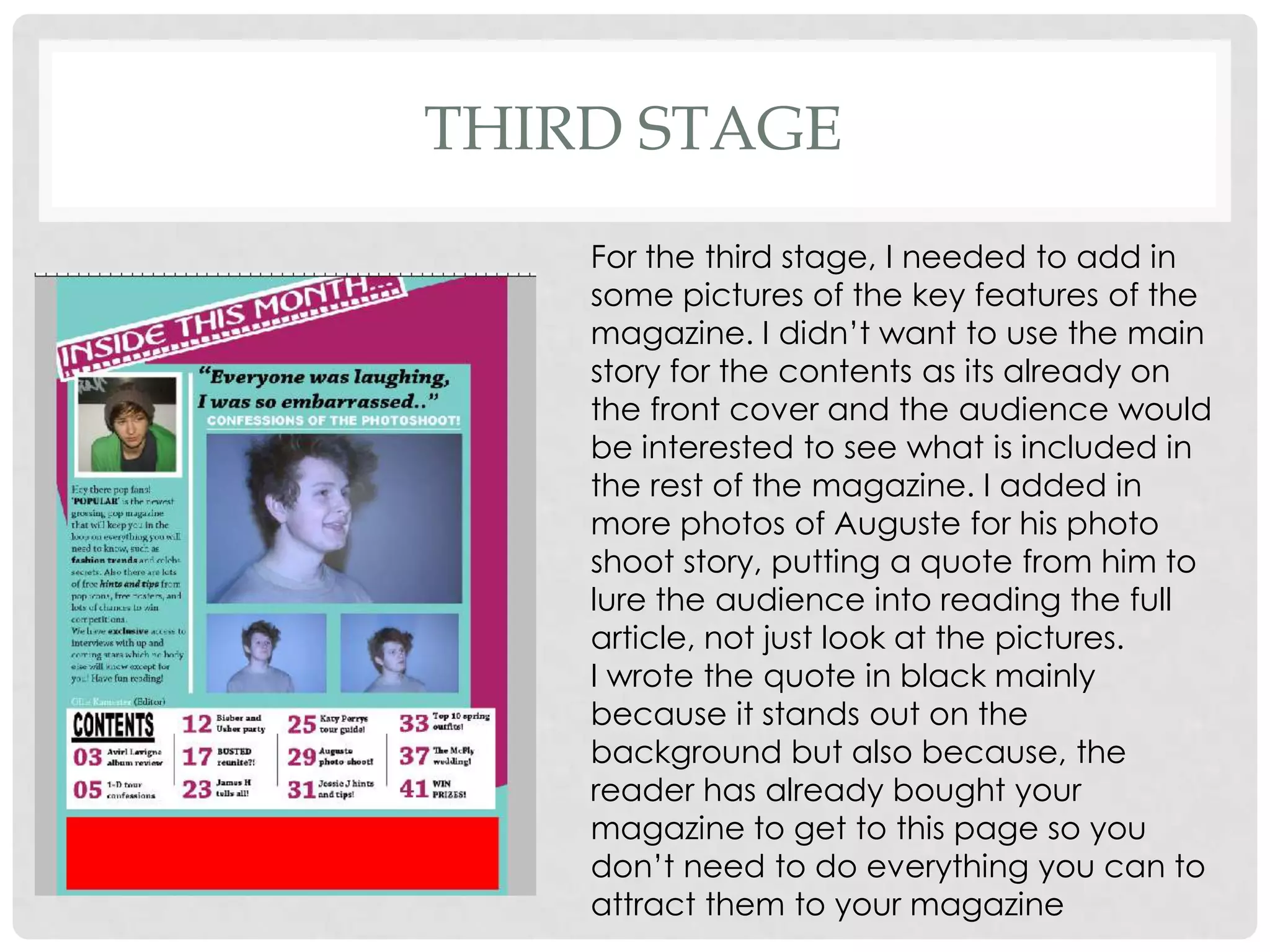 THIRD STAGE
    For the third stage, I needed to add in
    some pictures of the key features of the
    magazine. I didn’t want to use the main
    story for the contents as its already on
    the front cover and the audience would
    be interested to see what is included in
    the rest of the magazine. I added in
    more photos of Auguste for his photo
    shoot story, putting a quote from him to
    lure the audience into reading the full
    article, not just look at the pictures.
    I wrote the quote in black mainly
    because it stands out on the
    background but also because, the
    reader has already bought your
    magazine to get to this page so you
    don’t need to do everything you can to
    attract them to your magazine
 