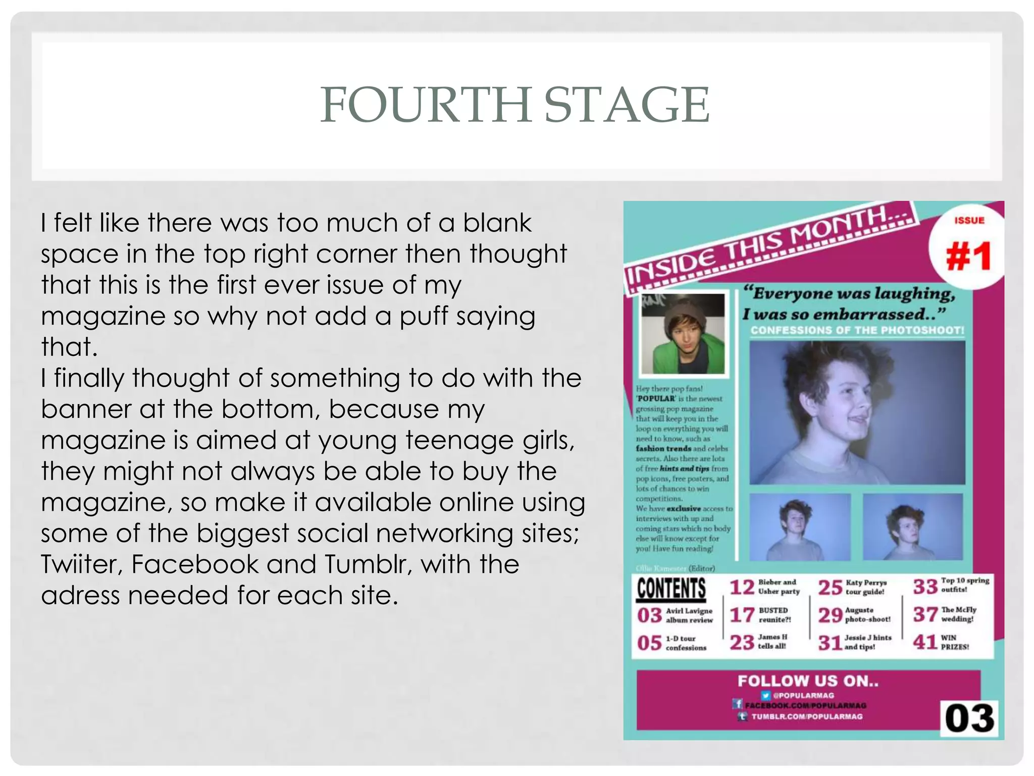 FOURTH STAGE

I felt like there was too much of a blank
space in the top right corner then thought
that this is the first ever issue of my
magazine so why not add a puff saying
that.
I finally thought of something to do with the
banner at the bottom, because my
magazine is aimed at young teenage girls,
they might not always be able to buy the
magazine, so make it available online using
some of the biggest social networking sites;
Twiiter, Facebook and Tumblr, with the
adress needed for each site.
 