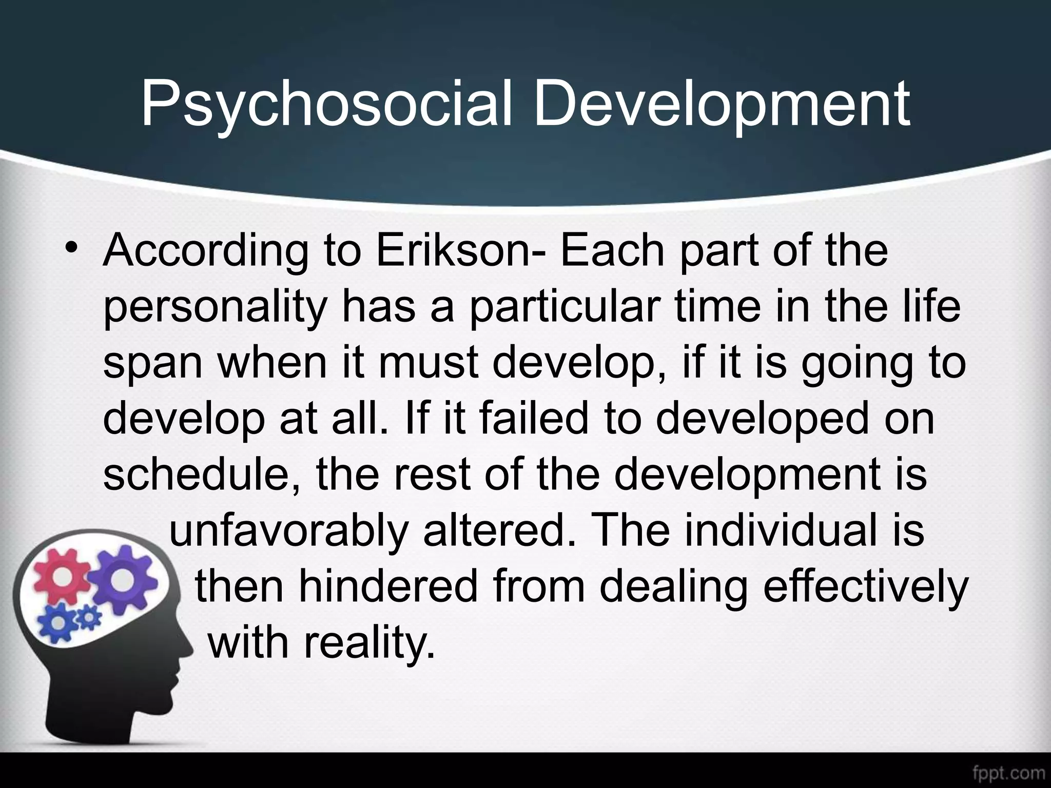 Psychosocial Development
• According to Erikson- Each part of the
personality has a particular time in the life
span when it must develop, if it is going to
develop at all. If it failed to developed on
schedule, the rest of the development is
unfavorably altered. The individual is
then hindered from dealing effectively
with reality.
 