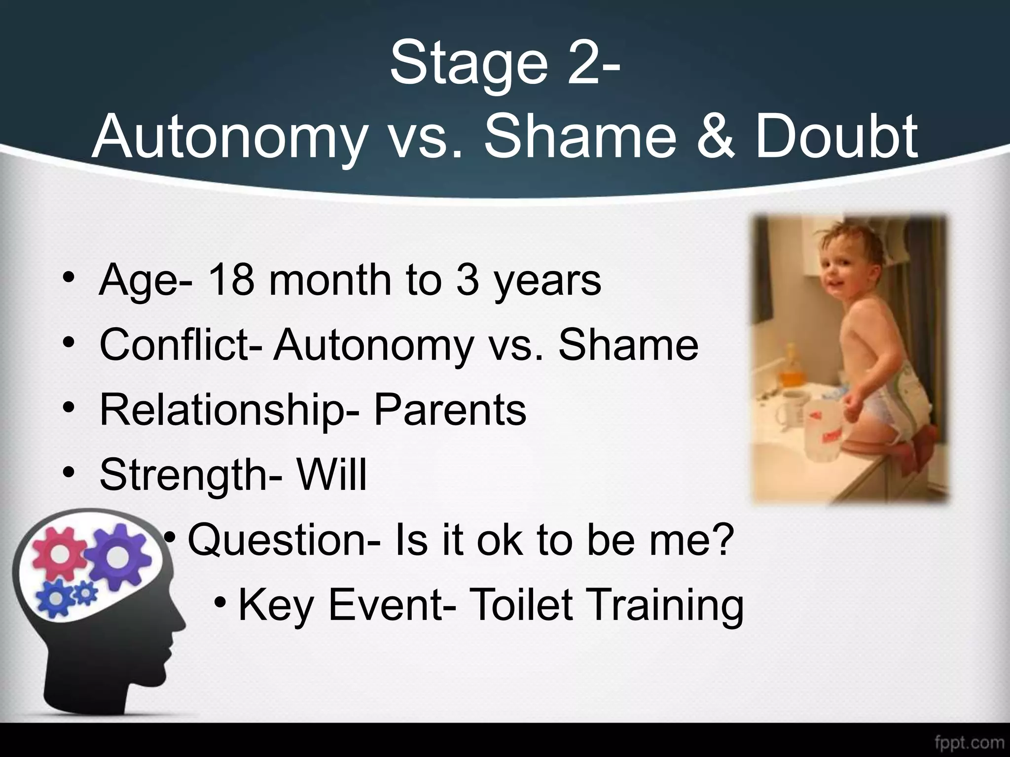 Stage 2-
Autonomy vs. Shame & Doubt
• Age- 18 month to 3 years
• Conflict- Autonomy vs. Shame
• Relationship- Parents
• Strength- Will
• Question- Is it ok to be me?
• Key Event- Toilet Training
 