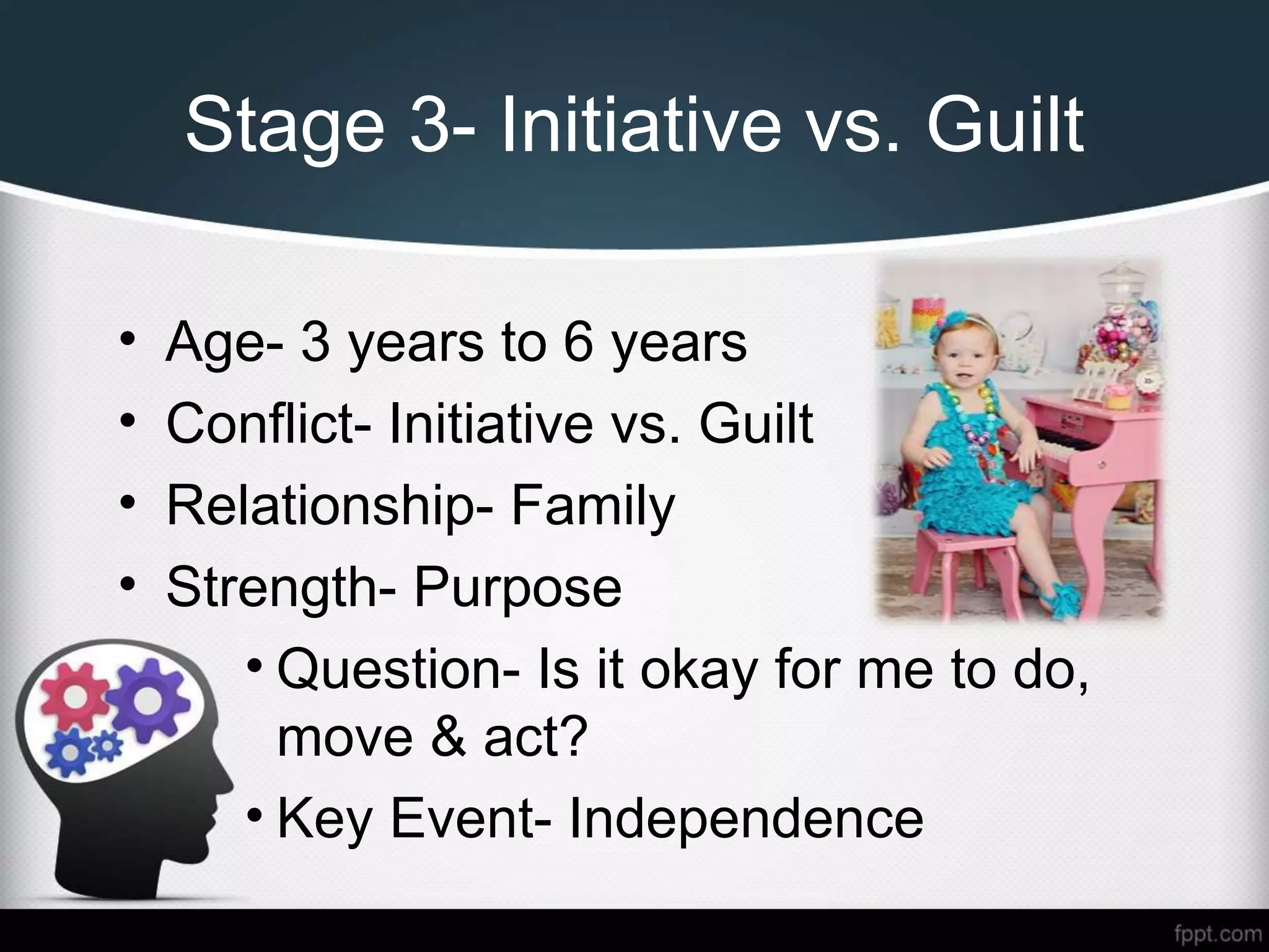 Stage 3- Initiative vs. Guilt
• Age- 3 years to 6 years
• Conflict- Initiative vs. Guilt
• Relationship- Family
• Strength- Purpose
• Question- Is it okay for me to do,
move & act?
• Key Event- Independence
 