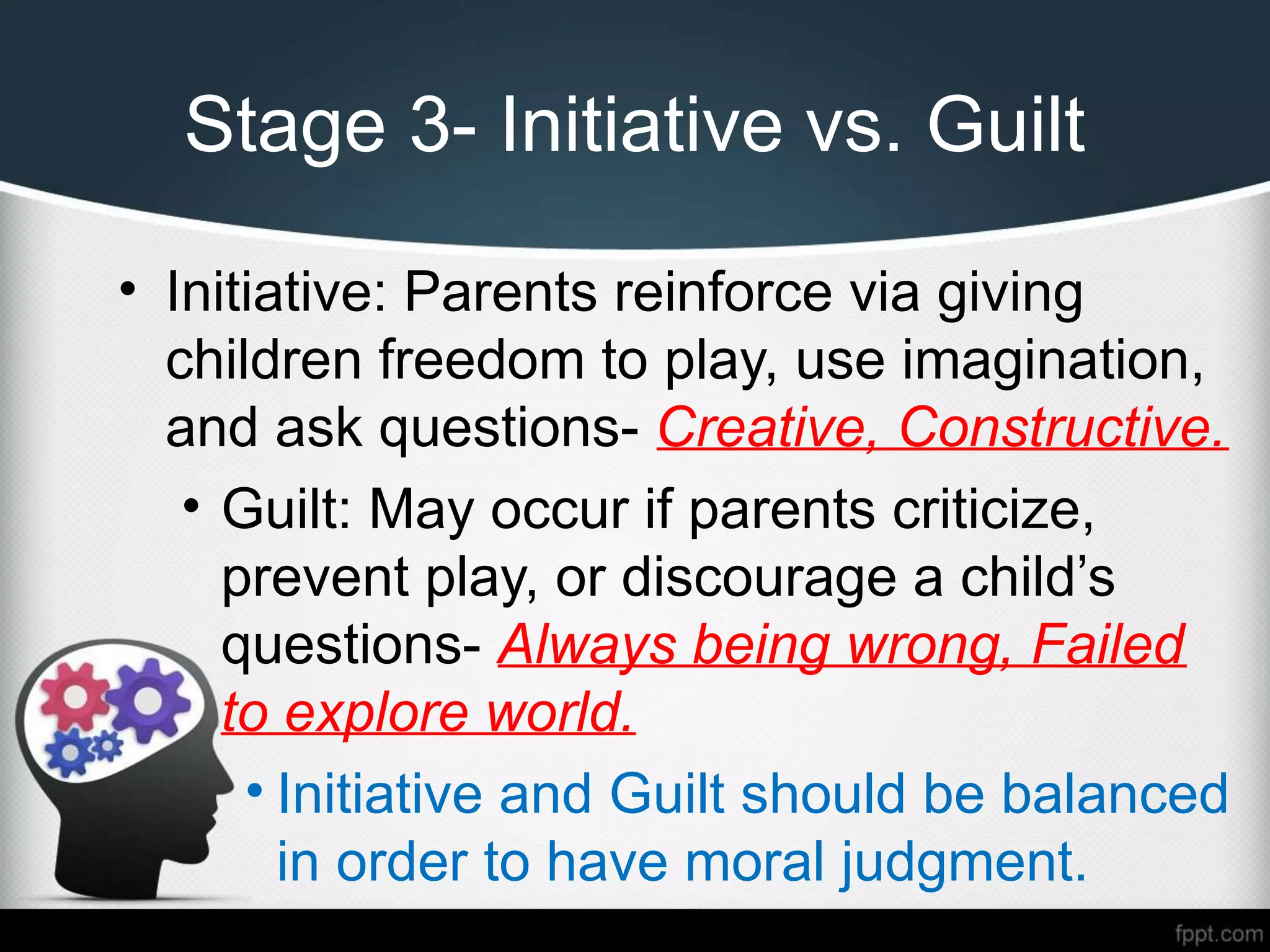 Stage 3- Initiative vs. Guilt
• Initiative: Parents reinforce via giving
children freedom to play, use imagination,
and ask questions- Creative, Constructive.
• Guilt: May occur if parents criticize,
prevent play, or discourage a child’s
questions- Always being wrong, Failed
to explore world.
• Initiative and Guilt should be balanced
in order to have moral judgment.
 