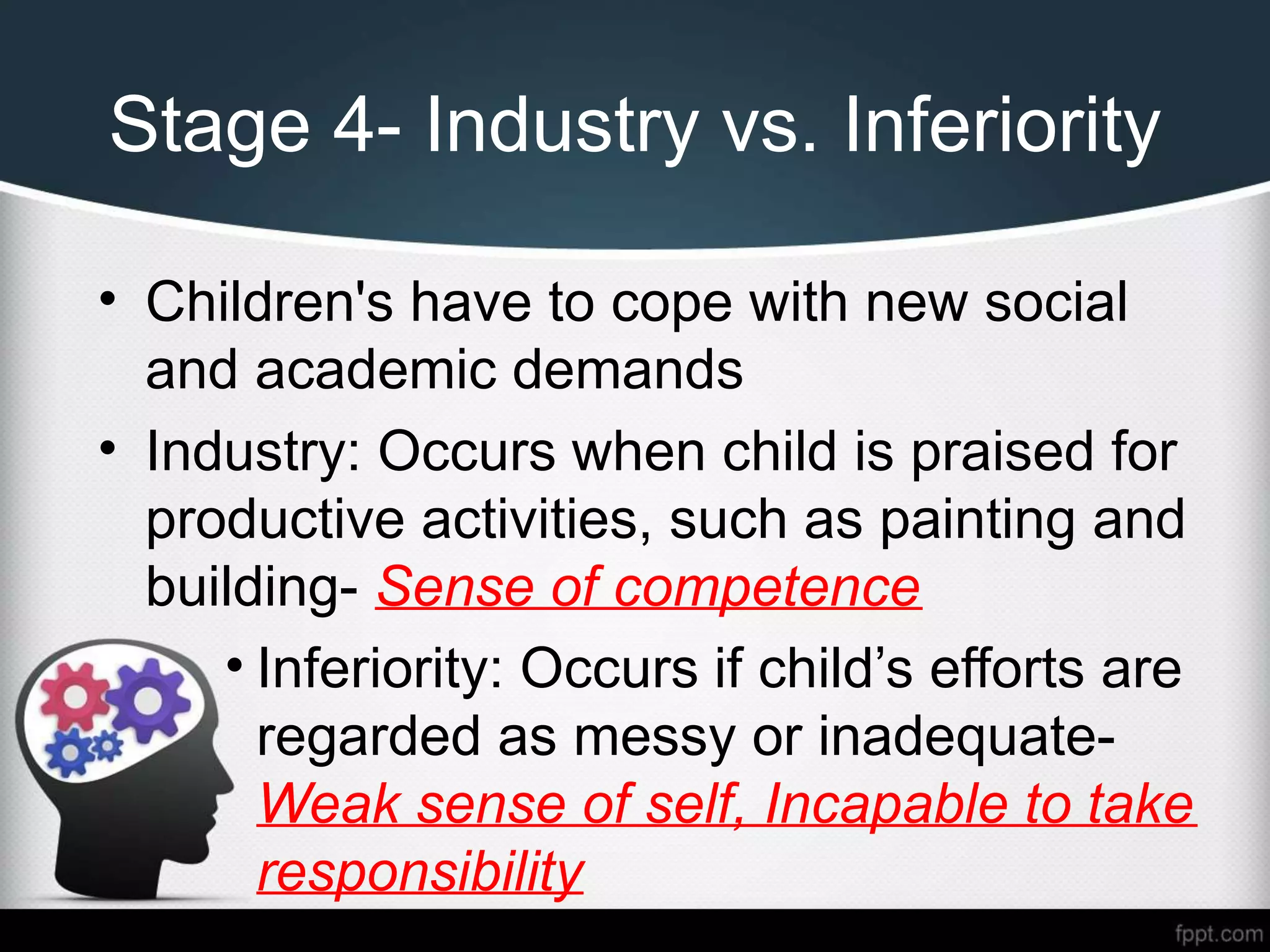 Stage 4- Industry vs. Inferiority
• Children's have to cope with new social
and academic demands
• Industry: Occurs when child is praised for
productive activities, such as painting and
building- Sense of competence
• Inferiority: Occurs if child’s efforts are
regarded as messy or inadequate-
Weak sense of self, Incapable to take
responsibility
 
