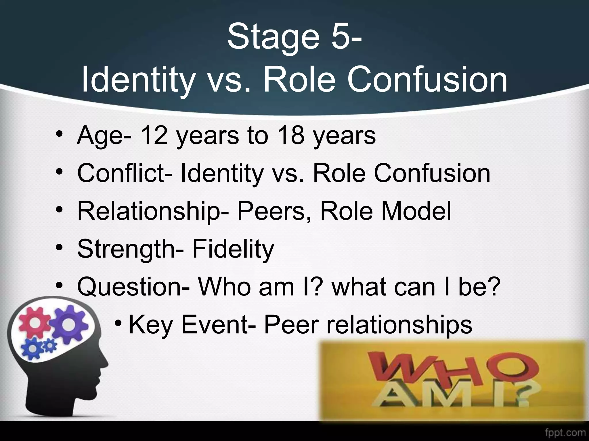 Stage 5-
Identity vs. Role Confusion
• Age- 12 years to 18 years
• Conflict- Identity vs. Role Confusion
• Relationship- Peers, Role Model
• Strength- Fidelity
• Question- Who am I? what can I be?
• Key Event- Peer relationships
 