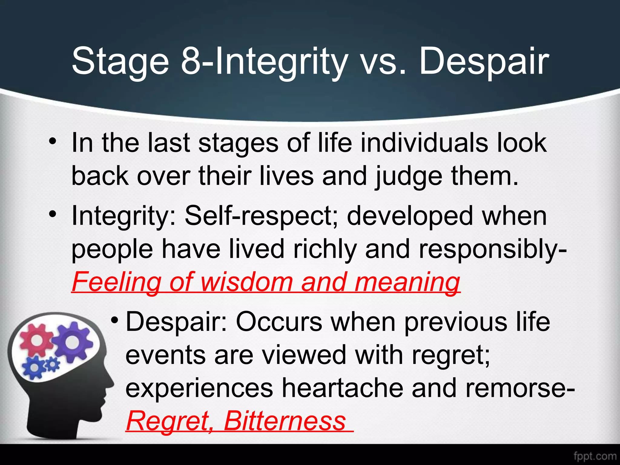 Stage 8-Integrity vs. Despair
• In the last stages of life individuals look
back over their lives and judge them.
• Integrity: Self-respect; developed when
people have lived richly and responsibly-
Feeling of wisdom and meaning
• Despair: Occurs when previous life
events are viewed with regret;
experiences heartache and remorse-
Regret, Bitterness
 