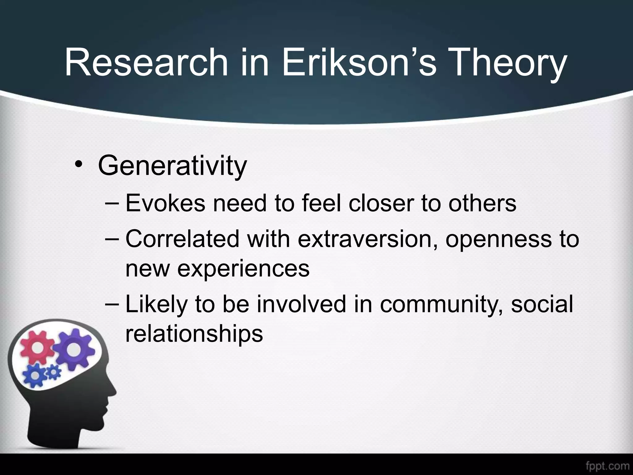 Research in Erikson’s Theory
• Generativity
– Evokes need to feel closer to others
– Correlated with extraversion, openness to
new experiences
– Likely to be involved in community, social
relationships
 