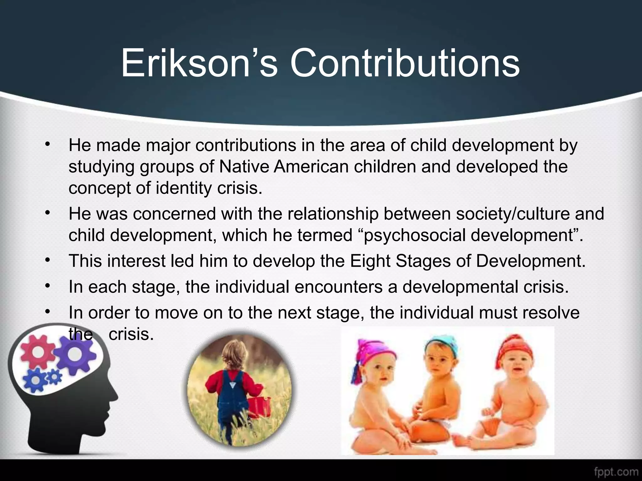 Erikson’s Contributions
• He made major contributions in the area of child development by
studying groups of Native American children and developed the
concept of identity crisis.
• He was concerned with the relationship between society/culture and
child development, which he termed “psychosocial development”.
• This interest led him to develop the Eight Stages of Development.
• In each stage, the individual encounters a developmental crisis.
• In order to move on to the next stage, the individual must resolve
the crisis.
 