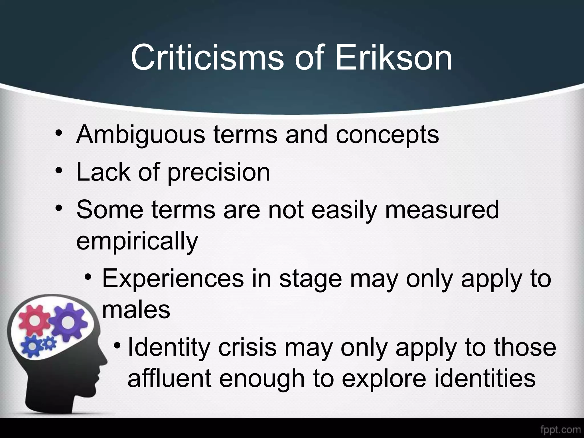 Criticisms of Erikson
• Ambiguous terms and concepts
• Lack of precision
• Some terms are not easily measured
empirically
• Experiences in stage may only apply to
males
• Identity crisis may only apply to those
affluent enough to explore identities
 