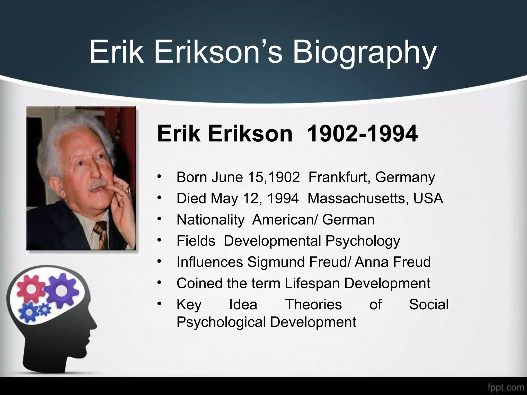 Erik Erikson’s Biography
• Born June 15,1902 Frankfurt, Germany
• Died May 12, 1994 Massachusetts, USA
• Nationality American/ German
• Fields Developmental Psychology
• Influences Sigmund Freud/ Anna Freud
• Coined the term Lifespan Development
• Key Idea Theories of Social
Psychological Development
Erik Erikson 1902-1994
 