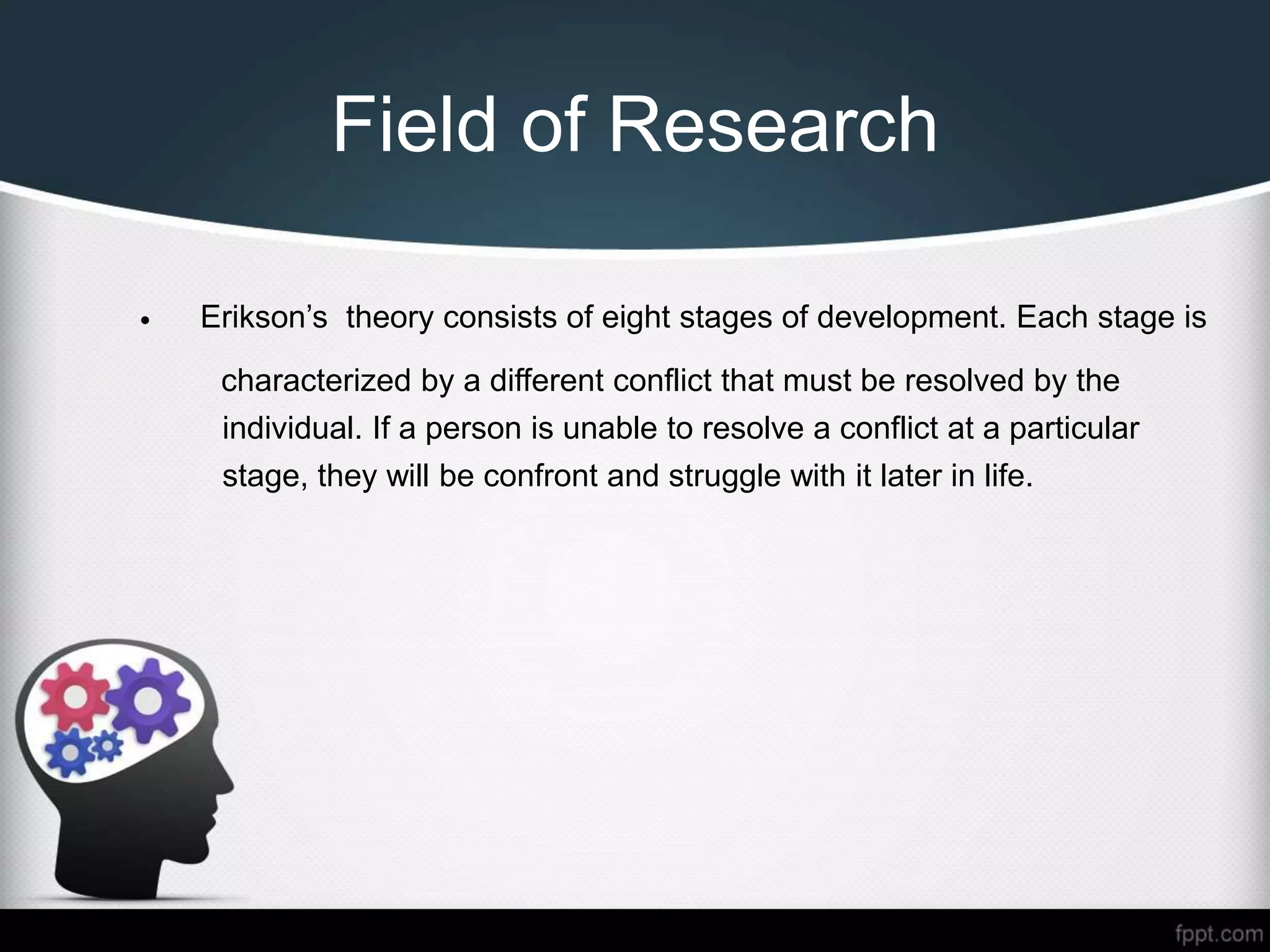 Field of Research
• Erikson’s theory consists of eight stages of development. Each stage is
characterized by a different conflict that must be resolved by the
individual. If a person is unable to resolve a conflict at a particular
stage, they will be confront and struggle with it later in life.
 