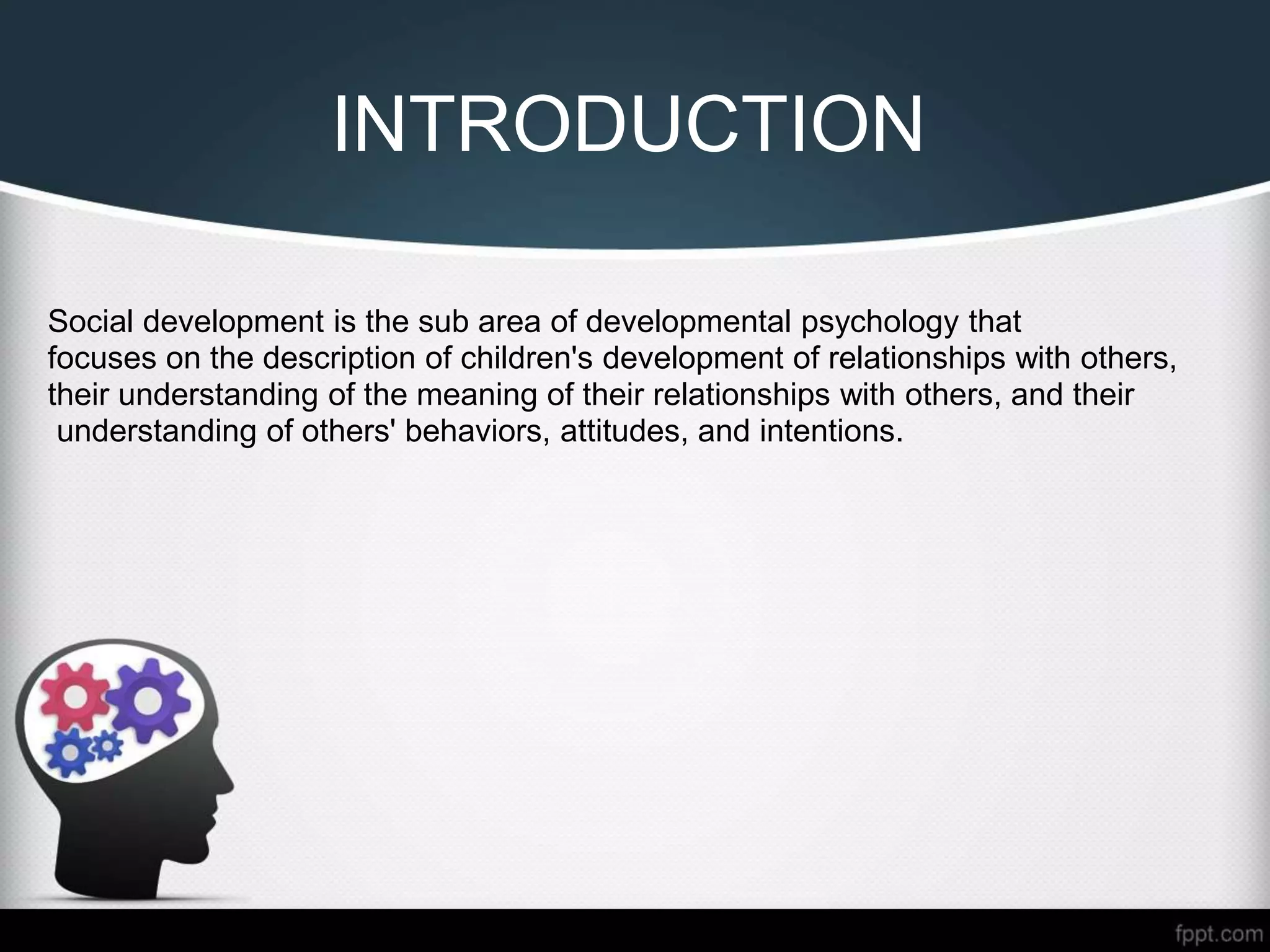 INTRODUCTION
Social development is the sub area of developmental psychology that
focuses on the description of children's development of relationships with others,
their understanding of the meaning of their relationships with others, and their
understanding of others' behaviors, attitudes, and intentions.
 