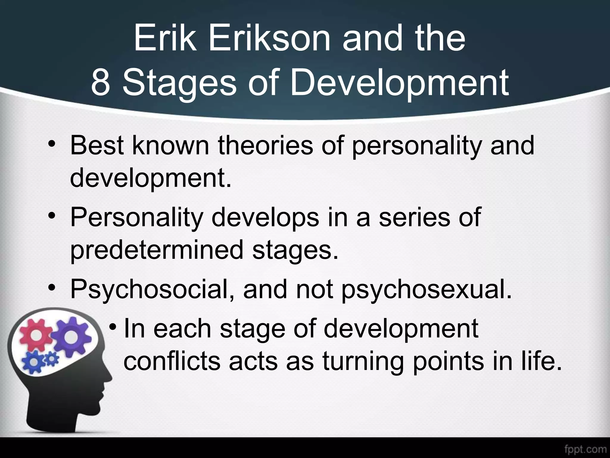 Erik Erikson and the
8 Stages of Development
• Best known theories of personality and
development.
• Personality develops in a series of
predetermined stages.
• Psychosocial, and not psychosexual.
• In each stage of development
conflicts acts as turning points in life.
 