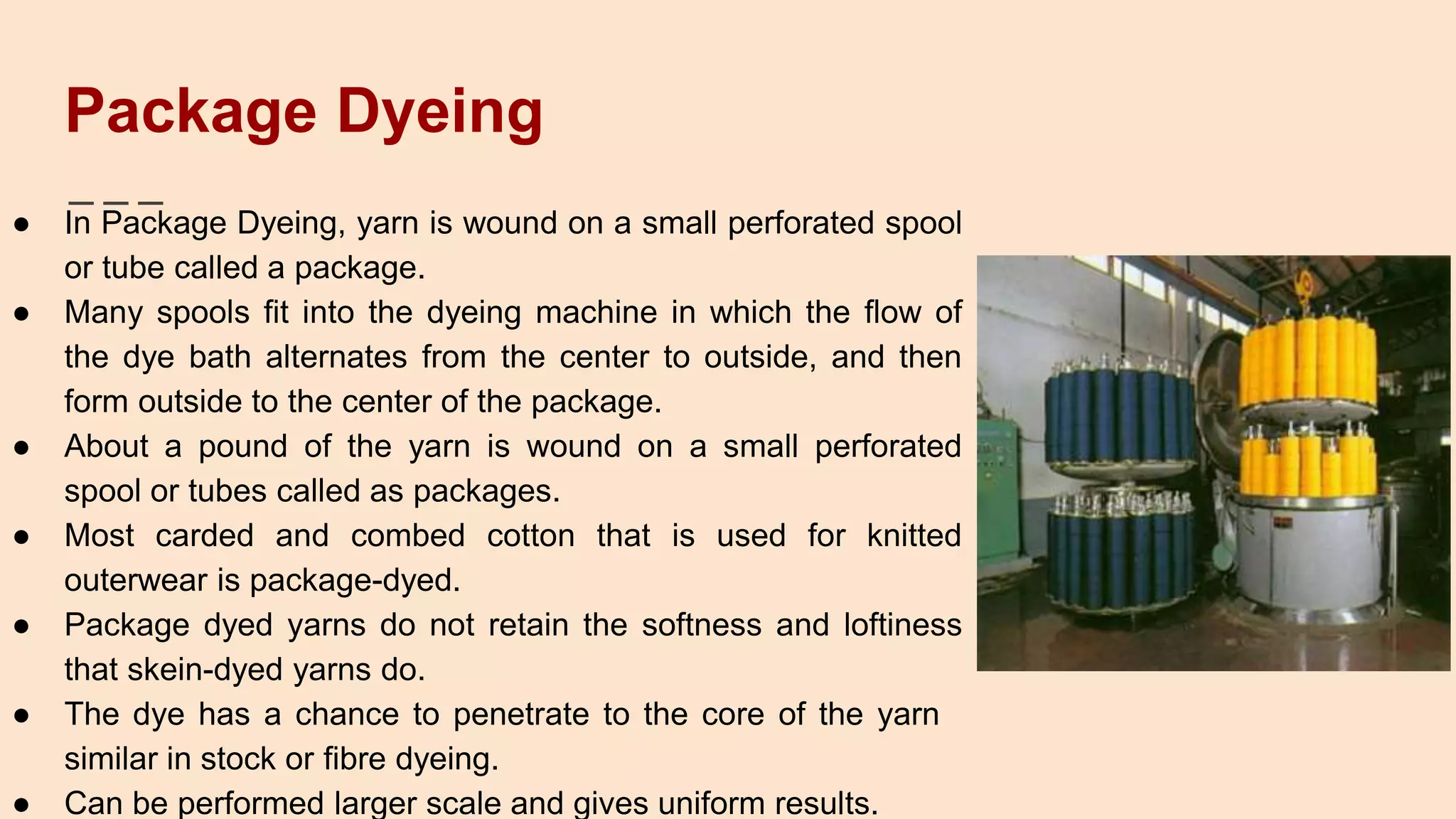 Package Dyeing
● In Package Dyeing, yarn is wound on a small perforated spool
or tube called a package.
● Many spools fit into the dyeing machine in which the flow of
the dye bath alternates from the center to outside, and then
form outside to the center of the package.
● About a pound of the yarn is wound on a small perforated
spool or tubes called as packages.
● Most carded and combed cotton that is used for knitted
outerwear is package-dyed.
● Package dyed yarns do not retain the softness and loftiness
that skein-dyed yarns do.
● The dye has a chance to penetrate to the core of the yarn
similar in stock or fibre dyeing.
● Can be performed larger scale and gives uniform results.
 
