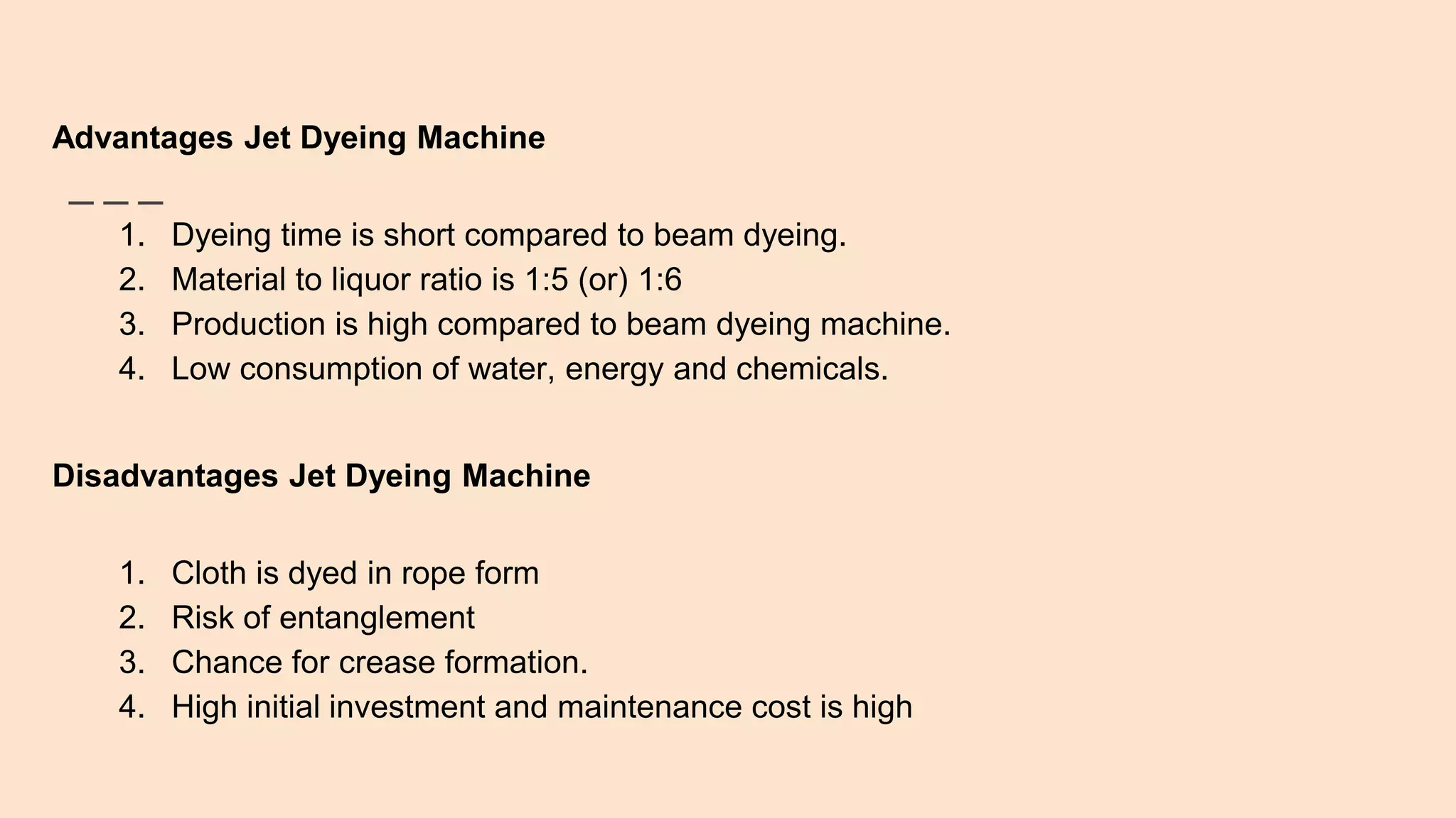 Advantages Jet Dyeing Machine
1. Dyeing time is short compared to beam dyeing.
2. Material to liquor ratio is 1:5 (or) 1:6
3. Production is high compared to beam dyeing machine.
4. Low consumption of water, energy and chemicals.
Disadvantages Jet Dyeing Machine
1. Cloth is dyed in rope form
2. Risk of entanglement
3. Chance for crease formation.
4. High initial investment and maintenance cost is high
 