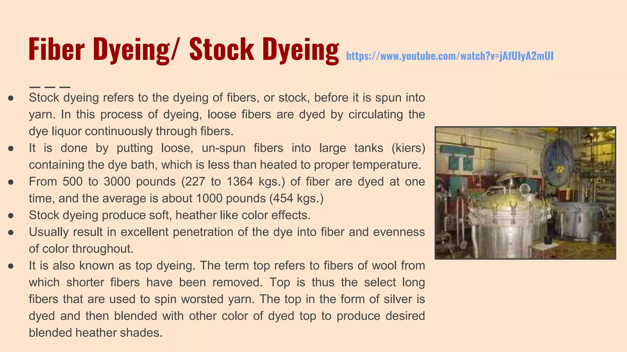 Fiber Dyeing/ Stock Dyeing https://www.youtube.com/watch?v=jAfUIyA2mUI
● Stock dyeing refers to the dyeing of fibers, or stock, before it is spun into
yarn. In this process of dyeing, loose fibers are dyed by circulating the
dye liquor continuously through fibers.
● It is done by putting loose, un-spun fibers into large tanks (kiers)
containing the dye bath, which is less than heated to proper temperature.
● From 500 to 3000 pounds (227 to 1364 kgs.) of fiber are dyed at one
time, and the average is about 1000 pounds (454 kgs.)
● Stock dyeing produce soft, heather like color effects.
● Usually result in excellent penetration of the dye into fiber and evenness
of color throughout.
● It is also known as top dyeing. The term top refers to fibers of wool from
which shorter fibers have been removed. Top is thus the select long
fibers that are used to spin worsted yarn. The top in the form of silver is
dyed and then blended with other color of dyed top to produce desired
blended heather shades.
 
