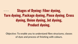 Stages of Dyeing: Fiber dyeing,
Yarn dyeing, Package dyeing, Piece dyeing, Cross
dyeing, Union dyeing, Jet dyeing,
Product dyeing.
Objective: To enable you to understand fibre structures, classes
of dyes and process of finishing with colours.
 